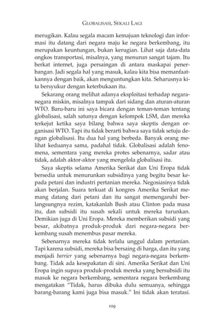 GLOBALISASI, SEKALI LAGI 
merugikan. Kalau segala macam kemajuan teknologi dan infor-masi 
itu datang dari negara maju ke negara berkembang, itu 
merupakan keuntungan, bukan kerugian. Lihat saja data-data 
ongkos transportasi, misalnya, yang menurun sangat tajam. Itu 
berkat internet, juga persaingan di antara maskapai pener-bangan. 
Jadi segala hal yang masuk, kalau kita bisa memanfaat-kannya 
dengan baik, akan menguntungkan kita. Seharusnya ki-ta 
bersyukur dengan keterbukaan itu. 
Sekarang orang melihat adanya eksploitasi terhadap negara-negara 
miskin, misalnya tampak dari sidang dan aturan-aturan 
WTO. Baru-baru ini saya bicara dengan teman-teman tentang 
globalisasi, salah satunya dengan kelompok LSM, dan mereka 
terkejut ketika saya bilang bahwa saya skeptis dengan or-ganisasi 
WTO. Tapi itu tidak berarti bahwa saya tidak setuju de-ngan 
globalisasi. Itu dua hal yang berbeda. Banyak orang me-lihat 
keduanya sama, padahal tidak. Globalisasi adalah feno-mena, 
sementara yang mereka protes sebenarnya, sadar atau 
tidak, adalah aktor-aktor yang mengelola globalisasi itu. 
Saya skeptis selama Amerika Serikat dan Uni Eropa tidak 
bersedia untuk menurunkan subsidinya yang begitu besar ke-pada 
petani dan industri pertanian mereka. Negosiasinya tidak 
akan berjalan. Suara terkuat di kongres Amerika Serikat me-mang 
datang dari petani dan itu sangat memengaruhi ber-langsungnya 
rezim, katakanlah Bush atau Clinton pada masa 
itu, dan subsidi itu susah sekali untuk mereka turunkan. 
Demikian juga di Uni Eropa. Mereka memberikan subsidi yang 
besar, akibatnya produk-produk dari negara-negara ber-kembang 
susah menembus pasar mereka. 
Sebenarnya mereka tidak terlalu unggul dalam pertanian. 
Tapi karena subsidi, mereka bisa bersaing di harga, dan itu yang 
menjadi barrier yang sebenarnya bagi negara-negara berkem-bang. 
Tidak ada kesepakatan di sini. Amerika Serikat dan Uni 
Eropa ingin supaya produk-produk mereka yang bersubsidi itu 
masuk ke negara berkembang, sementara negara berkembang 
mengatakan “Tidak, harus dibuka dulu semuanya, sehingga 
barang-barang kami juga bisa masuk.” Ini tidak akan teratasi. 
109 
 