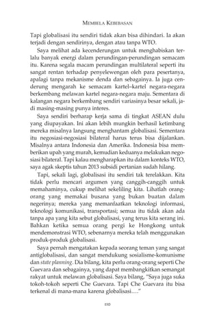 MEMBELA KEBEBASAN 
Tapi globalisasi itu sendiri tidak akan bisa dihindari. Ia akan 
terjadi dengan sendirinya, dengan atau tanpa WTO. 
Saya melihat ada kecenderungan untuk menghabiskan ter-lalu 
banyak energi dalam perundingan-perundingan semacam 
itu. Karena segala macam perundingan multilateral seperti itu 
sangat rentan terhadap penyelewengan oleh para pesertanya, 
apalagi tanpa mekanisme denda dan sebagainya. Ia juga cen-derung 
mengarah ke semacam kartel—kartel negara-negara 
berkembang melawan kartel negara-negara maju. Sementara di 
kalangan negara berkembang sendiri variasinya besar sekali, ja-di 
masing-masing punya interes. 
Saya sendiri berharap kerja sama di tingkat ASEAN dulu 
yang diupayakan. Ini akan lebih mungkin berhasil ketimbang 
mereka misalnya langsung menghantam globalisasi. Sementara 
itu negosiasi-negosiasi bilateral harus terus bisa dijalankan. 
Misalnya antara Indonesia dan Amerika. Indonesia bisa mem-berikan 
upah yang murah, kemudian keduanya melakukan nego-siasi 
bilateral. Tapi kalau mengharapkan itu dalam konteks WTO, 
saya agak skeptis tahun 2013 subsidi pertanian sudah hilang. 
Tapi, sekali lagi, globalisasi itu sendiri tak terelakkan. Kita 
tidak perlu mencari argumen yang canggih-canggih untuk 
memahaminya, cukup melihat sekeliling kita. Lihatlah orang-orang 
yang memakai busana yang bukan buatan dalam 
negerinya; mereka yang memanfaatkan teknologi informasi, 
teknologi komunikasi, transportasi; semua itu tidak akan ada 
tanpa apa yang kita sebut globalisasi, yang terus kita serang ini. 
Bahkan ketika semua orang pergi ke Hongkong untuk 
mendemonstrasi WTO, sebenarnya mereka telah menggunakan 
produk-produk globalisasi. 
Saya pernah mengatakan kepada seorang teman yang sangat 
antiglobalisasi, dan sangat mendukung sosialisme-komunisme 
dan state planning. Dia bilang, kita perlu orang-orang seperti Che 
Guevara dan sebagainya, yang dapat membangkitkan semangat 
rakyat untuk melawan globalisasi. Saya bilang, “Saya juga suka 
tokoh-tokoh seperti Che Guevara. Tapi Che Guevara itu bisa 
terkenal di mana-mana karena globalisasi….” 
110 
 