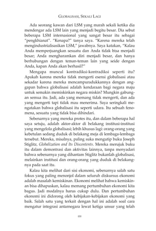 GLOBALISASI, SEKALI LAGI 
Ada seorang kawan dari LSM yang marah sekali ketika dia 
mendengar ada LSM lain yang menjadi begitu besar. Dia sebut 
beberapa LSM internasional yang sangat besar itu sebagai 
“pengkhianat”. “Kenapa?” tanya saya. “Karena mereka telah 
mengindustrialisasikan LSM,” jawabnya. Saya katakan, “Kalau 
Anda memperjuangkan sesuatu dan Anda tidak bisa menjadi 
besar; Anda mengharamkan diri menjadi besar, dan hanya 
berhubungan dengan teman-teman lain yang seide dengan 
Anda, kapan Anda akan berhasil?” 
Mengapa muncul kontradiksi-kontradiksi seperti itu? 
Apakah karena mereka tidak mengerti esensi globalisasi atau 
sekadar karena mereka mencampuradukkannya dengan ang-gapan 
bahwa globalisasi adalah kendaraan bagi negara maju 
untuk semakin memiskinkan negara miskin? Mungkin gabung-an 
semua itu. Jadi, ada yang memang tidak mengerti, dan ada 
yang mengerti tapi tidak mau menerima. Saya seringkali me-ngatakan 
bahwa globalisasi itu seperti udara. Itu sebuah feno-mena, 
sesuatu yang tidak bisa dihindari. 
Sebenarnya yang mereka protes itu, dan dalam beberapa hal 
saya setuju, adalah aktor-aktor di belakang institusi-institusi 
yang mengelola globalisasi; lebih khusus lagi: orang-orang yang 
kebetulan sedang duduk di belakang meja di lembaga-lembaga 
tersebut. Mereka, misalnya, paling suka mengutip buku Joseph 
Stiglitz, Globalization and Its Discontents. Mereka merujuk buku 
itu dalam demontrasi dan aktivitas lainnya, tanpa menyadari 
bahwa sebenarnya yang dihantam Stiglitz bukanlah globalisasi, 
melainkan institusi dan orang-orang yang duduk di belakang-nya 
pada saat itu. 
Kalau kita melihat dari sisi ekonomi, sebenarnya salah satu 
fokus yang paling menonjol dalam seluruh diskursus ekonomi 
adalah masalah kemiskinan. Ekonomi melihat bahwa kemiskin-an 
bisa dihapuskan, kalau memang pertumbuhan ekonomi kita 
bagus. Jadi modalnya harus cukup dulu. Dan pertumbuhan 
ekonomi ini didorong oleh kebijakan-kebijakan ekonomi yang 
baik. Salah satu yang terkait dengan hal ini adalah soal cara 
mengatur integrasi antarnegara lewat ketiga unsur yang telah 
111 
 
