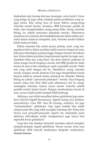 MEMBELA KEBEBASAN 
disebutkan tadi, barang dan jasa, keuangan, serta buruh. Unsur 
yang ketiga ini juga selalu menjadi pokok perdebatan yang sa-ngat 
serius. Kita sering baca di koran bahwa orang-orang 
Amerika marah karena, misalnya, IBM berencana pindah ke 
India, dan mempekerjakan orang-orang India. Orang Amerika 
bilang, itu adalah pencurian pekerjaan mereka. Sebenarnya 
fenomena ini cerminan dari ketidakberdayaan faktor-faktor pro-duksi 
dalam melawan kompetisi. Jadi, Amerika sendiri bahkan 
kalah melawan India. 
Dalam ekonomi kita selalu punya prinsip, teori, yang me-ngatakan 
bahwa faktor produksi selalu mencari tempat di mana 
balas jasa terhadapnya paling tinggi. Sangat rasional. Ini hukum 
besi. Kalau faktor produksi yang bernama kapital itu ingin men-dapatkan 
balas jasa yang besar, dia akan mencari padanan di 
mana tenaga buruh harganya murah. Jadi IBM pindah ke India 
karena di sana ia bisa membayar upah yang lebih murah. Tidak 
ada yang salah dengan hal itu. Sebaliknya, orang Amerika 
marah, kongres marah lantaran Cina juga mengirimkan buruh 
banyak sekali ke seluruh dunia, termasuk ke Amerika. Mereka 
bilang itu adalah “pencurian pekerjaan” mereka. Saya bingung 
karena kalau kita lihat lebih jauh sebenarnya hal itu meng-untungkan 
Amerika, karena secara umum Amerika adalah 
pemilik modal, bukan buruh. Dengan membanjirnya buruh di 
sana, secara relatif modal menjadi lebih berharga. 
Akhirnya, saya tidak menafikan bahwa globalisasi juga mem-bawa 
hal-hal negatif bersamanya. Seperti sering saya katakan, 
menyebarnya virus HIV atau flu burung, misalnya, itu juga 
“memanfaatkan” globalisasi. Tapi ingat, kondisi kita sudah 
sampai pada titik yang tidak mungkin menutup diri. Kalau kita 
bicara soal penyakit-penyakit seperti itu, bukankah pada 
akhirnya obat-obatan untuk mengatasinya juga hanya bisa 
diperoleh lewat globalisasi? 
Yang bisa kita lakukan hanyalah menekan sekecil mungkin 
dampak-dampak negatif globalisasi. Secara umum, buat saya 
globalisasi lebih banyak manfaatnya daripada mudaratnya. 
(Arianto Patunru) 
112 
 