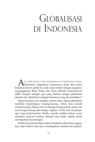 GLOBALISASI 
DI INDONESIA 
APA KEBAIKAN DAN KEBURUKAN GLOBALISASI BAGI 
Indonesia? Bagaimana seharusnya sikap dan posisi 
Indonesia di era global ini, baik yang terkait dengan pengatur-an- 
pengaturan Bank Dunia dan Dana Moneter Internasional 
(IMF) ataupun dengan apa yang disebut sebagai globalisasi 
alamiah dan globalisasi sebagai fenomena yang tak terelakkan? 
Seperti pernah saya katakan, semua aktor dalam globalisasi 
memiliki kepentingan masing-masing. Tidak akan terjadi 
transaksi tanpa adanya interest masing-masing pihak; selalu ada 
soal berapa untung dan berapa ruginya. Cuma soal derajatnya 
saja yang berbeda-beda. Ketika mereka terlibat dalam suatu 
transaksi, motivasi mereka, disadari atau tidak, adalah untuk 
mendapatkan keuntungan. 
Ketika kita memutuskan untuk membuka sekat-sekat negara, 
kita sadar bahwa kita akan mendapatkan manfaat dari global- 
113 
 