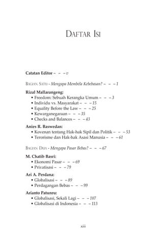DAFTAR ISI 
Catatan Editor— — —v 
BAGIAN SATU - Mengapa Membela Kebebasan?— — —1 
Rizal Mallarangeng: 
• Freedom: Sebuah Kerangka Umum — — — 3 
• Individu vs. Masyarakat — — — 15 
• Equality Before the Law — — — 25 
• Kewarganegaraan — — — 35 
• Checks and Balances — — — 43 
Anies R. Baswedan: 
• Kovenan tentang Hak-hak Sipil dan Politik — — — 53 
• Terorisme dan Hak-hak Asasi Manusia — — — 61 
BAGIAN DUA - Mengapa Pasar Bebas?— — —67 
M. Chatib Basri: 
• Ekonomi Pasar — — — 69 
• Privatisasi — — — 79 
Ari A. Perdana: 
• Globalisasi — — — 89 
• Perdagangan Bebas — — — 99 
Arianto Patunru: 
• Globalisasi, Sekali Lagi — — — 107 
• Globalisasi di Indonesia — — — 113 
xiii 
 