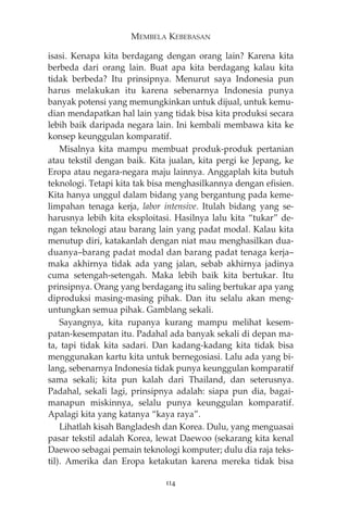 MEMBELA KEBEBASAN 
isasi. Kenapa kita berdagang dengan orang lain? Karena kita 
berbeda dari orang lain. Buat apa kita berdagang kalau kita 
tidak berbeda? Itu prinsipnya. Menurut saya Indonesia pun 
harus melakukan itu karena sebenarnya Indonesia punya 
banyak potensi yang memungkinkan untuk dijual, untuk kemu-dian 
mendapatkan hal lain yang tidak bisa kita produksi secara 
lebih baik daripada negara lain. Ini kembali membawa kita ke 
konsep keunggulan komparatif. 
Misalnya kita mampu membuat produk-produk pertanian 
atau tekstil dengan baik. Kita jualan, kita pergi ke Jepang, ke 
Eropa atau negara-negara maju lainnya. Anggaplah kita butuh 
teknologi. Tetapi kita tak bisa menghasilkannya dengan efisien. 
Kita hanya unggul dalam bidang yang bergantung pada keme-limpahan 
tenaga kerja, labor intensive. Itulah bidang yang se-harusnya 
lebih kita eksploitasi. Hasilnya lalu kita “tukar” de-ngan 
teknologi atau barang lain yang padat modal. Kalau kita 
menutup diri, katakanlah dengan niat mau menghasilkan dua-duanya— 
barang padat modal dan barang padat tenaga kerja— 
maka akhirnya tidak ada yang jalan, sebab akhirnya jadinya 
cuma setengah-setengah. Maka lebih baik kita bertukar. Itu 
prinsipnya. Orang yang berdagang itu saling bertukar apa yang 
diproduksi masing-masing pihak. Dan itu selalu akan meng-untungkan 
semua pihak. Gamblang sekali. 
Sayangnya, kita rupanya kurang mampu melihat kesem-patan- 
kesempatan itu. Padahal ada banyak sekali di depan ma-ta, 
tapi tidak kita sadari. Dan kadang-kadang kita tidak bisa 
menggunakan kartu kita untuk bernegosiasi. Lalu ada yang bi-lang, 
sebenarnya Indonesia tidak punya keunggulan komparatif 
sama sekali; kita pun kalah dari Thailand, dan seterusnya. 
Padahal, sekali lagi, prinsipnya adalah: siapa pun dia, bagai-manapun 
miskinnya, selalu punya keunggulan komparatif. 
Apalagi kita yang katanya “kaya raya”. 
Lihatlah kisah Bangladesh dan Korea. Dulu, yang menguasai 
pasar tekstil adalah Korea, lewat Daewoo (sekarang kita kenal 
Daewoo sebagai pemain teknologi komputer; dulu dia raja teks-til). 
Amerika dan Eropa ketakutan karena mereka tidak bisa 
114 
 