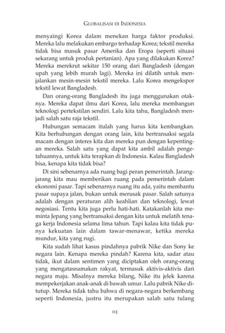 GLOBALISASI DI INDONESIA 
menyaingi Korea dalam menekan harga faktor produksi. 
Mereka lalu melakukan embargo terhadap Korea; tekstil mereka 
tidak bisa masuk pasar Amerika dan Eropa (seperti situasi 
sekarang untuk produk pertanian). Apa yang dilakukan Korea? 
Mereka merekrut sekitar 150 orang dari Bangladesh (dengan 
upah yang lebih murah lagi). Mereka ini dilatih untuk men-jalankan 
mesin-mesin tekstil mereka. Lalu Korea mengekspor 
tekstil lewat Bangladesh. 
Dan orang-orang Bangladesh itu juga menggunakan otak-nya. 
Mereka dapat ilmu dari Korea, lalu mereka membangun 
teknologi pertekstilan sendiri. Lalu kita tahu, Bangladesh men-jadi 
salah satu raja tekstil. 
Hubungan semacam itulah yang harus kita kembangkan. 
Kita berhubungan dengan orang lain, kita bertransaksi segala 
macam dengan interes kita dan mereka pun dengan kepenting-an 
mereka. Salah satu yang dapat kita ambil adalah penge-tahuannya, 
untuk kita terapkan di Indonesia. Kalau Bangladesh 
bisa, kenapa kita tidak bisa? 
Di sini sebenarnya ada ruang bagi peran pemerintah. Jarang-jarang 
kita mau memberikan ruang pada pemerintah dalam 
ekonomi pasar. Tapi sebenarnya ruang itu ada, yaitu membantu 
pasar supaya jalan, bukan untuk merusak pasar. Salah satunya 
adalah dengan peraturan alih keahlian dan teknologi, lewat 
negosiasi. Tentu kita juga perlu hati-hati. Katakanlah kita me-minta 
Jepang yang bertransaksi dengan kita untuk melatih tena-ga 
kerja Indonesia selama lima tahun. Tapi kalau kita tidak pu-nya 
kekuatan lain dalam tawar-menawar, ketika mereka 
mundur, kita yang rugi. 
Kita sudah lihat kasus pindahnya pabrik Nike dan Sony ke 
negara lain. Kenapa mereka pindah? Karena kita, sadar atau 
tidak, ikut dalam sentimen yang diciptakan oleh orang-orang 
yang mengatasnamakan rakyat, termasuk aktivis-aktivis dari 
negara maju. Misalnya mereka bilang, Nike itu jelek karena 
mempekerjakan anak-anak di bawah umur. Lalu pabrik Nike di-tutup. 
Mereka tidak tahu bahwa di negara-negara berkembang 
seperti Indonesia, justru itu merupakan salah satu tulang 
115 
 