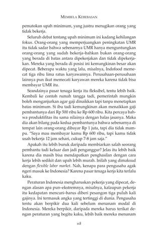 MEMBELA KEBEBASAN 
pematokan upah minimum, yang justru merugikan orang yang 
tidak bekerja. 
Seluruh debat tentang upah minimum ini kadang kehilangan 
fokus. Orang-orang yang memperjuangkan peningkatan UMR 
itu tidak sadar bahwa sebenarnya UMR hanya menguntungkan 
orang-orang yang sudah bekerja—bahkan bukan orang-orang 
yang berada di batas antara dipekerjakan dan tidak dipekerja-kan. 
Mereka yang berada di posisi ini kemungkinan besar akan 
dipecat. Beberapa waktu yang lalu, misalnya, Indofood meme-cat 
tiga ribu lima ratus karyawannya. Perusahaan-perusahaan 
lainnya pun ikut memecati karyawan mereka karena tidak bisa 
membayar UMR itu. 
Seandainya pasar tenaga kerja itu fleksibel, tentu lebih baik. 
Kembali ke contoh rumah tangga tadi, pemerintah mungkin 
boleh menganjurkan agar gaji dinaikkan tapi tanpa menetapkan 
batas minimum. Si ibu tadi kemungkinan akan menaikkan gaji 
pembantunya dari Rp 500 ribu ke Rp 600 ribu. Kita percaya bah-wa 
produktifitas itu sama nilainya dengan balas jasanya. Maka 
dia akan bilang pada kedua pembantunya bahwa sebenarnya di 
tempat lain orang-orang dibayar Rp 1 juta, tapi dia tidak mam-pu. 
“Saya mau membayar kamu Rp 600 ribu, tapi kamu tidak 
usah bekerja 12 jam sehari, cukup 7-8 jam saja.” 
Apakah itu lebih buruk daripada membiarkan salah seorang 
pembantu tadi keluar dan jadi penganggur? Jelas itu lebih baik 
karena dia masih bisa mendapatkan penghasilan dengan cara 
kerja lebih sedikit dan upah lebih murah. Inilah yang dimaksud 
dengan flexible labor market. Nah, kenapa para pengusaha agak 
ngeri masuk ke Indonesia? Karena pasar tenaga kerja kita terlalu 
kaku. 
Peraturan Indonesia mengharuskan pekerja yang dipecat, de-ngan 
alasan apa pun—ekstremnya, misalnya, kalaupun pekerja 
itu kedapatan mencuri—harus diberi pesangon tiga puluh kali 
gajinya. Ini termasuk angka yang tertinggi di dunia. Pengusaha 
tentu akan berpikir dua kali sebelum menanam modal di 
Indonesia. Mereka berpikir, daripada mereka harus terikat de-ngan 
peraturan yang begitu kaku, lebih baik mereka menanam 
118 
 
