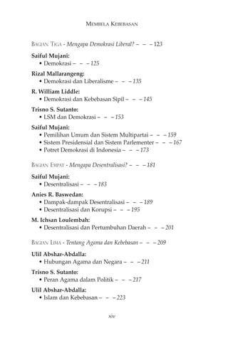 MEMBELA KEBEBASAN 
BAGIAN TIGA - Mengapa Demokrasi Liberal?— — —123 
Saiful Mujani: 
• Demokrasi — — — 125 
Rizal Mallarangeng: 
• Demokrasi dan Liberalisme — — — 135 
R. William Liddle: 
• Demokrasi dan Kebebasan Sipil — — — 145 
Trisno S. Sutanto: 
• LSM dan Demokrasi — — — 153 
Saiful Mujani: 
• Pemilihan Umum dan Sistem Multipartai — — — 159 
• Sistem Presidensial dan Sistem Parlementer — — — 167 
• Potret Demokrasi di Indonesia — — — 173 
BAGIAN EMPAT - Mengapa Desentralisasi?— — —181 
Saiful Mujani: 
• Desentralisasi — — — 183 
Anies R. Baswedan: 
• Dampak-dampak Desentralisasi — — — 189 
• Desentralisasi dan Korupsi — — — 195 
M. Ichsan Loulembah: 
• Desentralisasi dan Pertumbuhan Daerah — — — 201 
BAGIAN LIMA - Tentang Agama dan Kebebasan— — —209 
Ulil Abshar-Abdalla: 
• Hubungan Agama dan Negara — — — 211 
Trisno S. Sutanto: 
• Peran Agama dalam Politik — — — 217 
Ulil Abshar-Abdalla: 
• Islam dan Kebebasan — — — 223 
xiv 
 