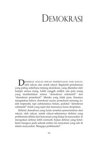 DEMOKRASI 
DEMOKRASI ADALAH SEBUAH PEMERINTAHAN DARI RAKYAT, 
oleh rakyat, dan untuk rakyat. Begitulah pemahaman 
yang paling sederhana tentang demokrasi, yang diketahui oleh 
hampir semua orang. Lebih canggih sedikit, ada pula orang 
yang membedakan antara “demokrasi substantif” dan 
“demokrasi prosedural”. Mereka yang tidak puas, biasanya 
mengatakan bahwa demokrasi secara prosedural memang su-dah 
terpenuhi, tapi substansinya belum, padahal “demokrasi 
substantif” itulah yang sejati dan karenanya harus diciptakan. 
Definisi demokrasi yang lazim tersebut—pemerintahan dari 
rakyat, oleh rakyat, untuk rakyat—sebenarnya definisi yang 
problematis dilihat dari kenyataan yang hidup di masyarakat. Ia 
merupakan definisi lebih normatif, bukan definisi yang betul-betul 
mengacu pada sebuah entitas riil, kenyataan yang ada di 
dalam masyarakat. Mengapa problematis? 
125 
 