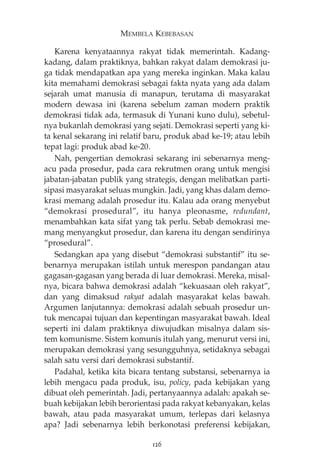 MEMBELA KEBEBASAN 
Karena kenyataannya rakyat tidak memerintah. Kadang-kadang, 
dalam praktiknya, bahkan rakyat dalam demokrasi ju-ga 
tidak mendapatkan apa yang mereka inginkan. Maka kalau 
kita memahami demokrasi sebagai fakta nyata yang ada dalam 
sejarah umat manusia di manapun, terutama di masyarakat 
modern dewasa ini (karena sebelum zaman modern praktik 
demokrasi tidak ada, termasuk di Yunani kuno dulu), sebetul-nya 
bukanlah demokrasi yang sejati. Demokrasi seperti yang ki-ta 
kenal sekarang ini relatif baru, produk abad ke-19; atau lebih 
tepat lagi: produk abad ke-20. 
Nah, pengertian demokrasi sekarang ini sebenarnya meng-acu 
pada prosedur, pada cara rekrutmen orang untuk mengisi 
jabatan-jabatan publik yang strategis, dengan melibatkan parti-sipasi 
masyarakat seluas mungkin. Jadi, yang khas dalam demo-krasi 
memang adalah prosedur itu. Kalau ada orang menyebut 
“demokrasi prosedural”, itu hanya pleonasme, redundant, 
menambahkan kata sifat yang tak perlu. Sebab demokrasi me-mang 
menyangkut prosedur, dan karena itu dengan sendirinya 
“prosedural”. 
Sedangkan apa yang disebut “demokrasi substantif” itu se-benarnya 
merupakan istilah untuk merespon pandangan atau 
gagasan-gagasan yang berada di luar demokrasi. Mereka, misal-nya, 
bicara bahwa demokrasi adalah “kekuasaan oleh rakyat”, 
dan yang dimaksud rakyat adalah masyarakat kelas bawah. 
Argumen lanjutannya: demokrasi adalah sebuah prosedur un-tuk 
mencapai tujuan dan kepentingan masyarakat bawah. Ideal 
seperti ini dalam praktiknya diwujudkan misalnya dalam sis-tem 
komunisme. Sistem komunis itulah yang, menurut versi ini, 
merupakan demokrasi yang sesungguhnya, setidaknya sebagai 
salah satu versi dari demokrasi substantif. 
Padahal, ketika kita bicara tentang substansi, sebenarnya ia 
lebih mengacu pada produk, isu, policy, pada kebijakan yang 
dibuat oleh pemerintah. Jadi, pertanyaannya adalah: apakah se-buah 
kebijakan lebih berorientasi pada rakyat kebanyakan, kelas 
bawah, atau pada masyarakat umum, terlepas dari kelasnya 
apa? Jadi sebenarnya lebih berkonotasi preferensi kebijakan, 
126 
 