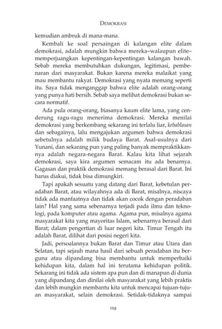 DEMOKRASI 
kemudian ambruk di mana-mana. 
Kembali ke soal persaingan di kalangan elite dalam 
demokrasi, adalah mungkin bahwa mereka—walaupun elite— 
memperjuangkan kepentingan-kepentingan kalangan bawah. 
Sebab mereka membutuhkan dukungan, legitimasi, pembe-naran 
dari masyarakat. Bukan karena mereka malaikat yang 
mau membantu rakyat. Demokrasi yang nyata memang seperti 
itu. Saya tidak menganggap bahwa elite adalah orang-orang 
yang punya hati bersih. Sebab saya melihat demokrasi bukan se-cara 
normatif. 
Ada pula orang-orang, biasanya kaum elite lama, yang cen-derung 
ragu-ragu menerima demokrasi. Mereka menilai 
demokrasi yang berkembang sekarang ini terlalu liar, kebablasan 
dan sebagainya, lalu mengajukan argumen bahwa demokrasi 
sebetulnya adalah milik budaya Barat. Asal-usulnya dari 
Yunani, dan sekarang pun yang paling banyak mempraktikkan-nya 
adalah negara-negara Barat. Kalau kita lihat sejarah 
demokrasi, saya kira argumen semacam itu ada benarnya. 
Gagasan dan praktik demokrasi memang berasal dari Barat. Ini 
harus diakui, tidak bisa dimungkiri. 
Tapi apakah sesuatu yang datang dari Barat, kebetulan per-adaban 
Barat, atau wilayahnya ada di Barat, misalnya, niscaya 
tidak ada manfaatnya dan tidak akan cocok dengan peradaban 
lain? Hal yang sama sebenarnya terjadi pada ilmu dan tekno-logi, 
pada komputer atau agama. Agama pun, misalnya agama 
masyarakat kita yang mayoritas Islam, sebenarnya berasal dari 
Barat; dalam pengertian di luar negeri kita. Timur Tengah itu 
adalah Barat, dilihat dari posisi negeri kita. 
Jadi, persoalannya bukan Barat dan Timur atau Utara dan 
Selatan, tapi sejauh mana hasil dari sebuah peradaban itu ber-guna 
atau dipandang bisa membantu untuk memperbaiki 
kehidupan kita, dalam hal ini terutama kehidupan politik. 
Sekarang ini tidak ada sistem apa pun dan di manapun di dunia 
yang dipandang dan dinilai oleh masyarakat yang lebih praktis 
dan lebih mungkin membantu kita untuk mencapai tujuan-tuju-an 
masyarakat, selain demokrasi. Setidak-tidaknya sampai 
129 
 