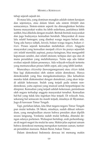 MEMBELA KEBEBASAN 
tahap sejarah sejauh ini. 
Di masa lalu, yang dominan mungkin adalah sistem kerajaan 
dan sejenisnya, atau dalam Islam ada sistem khilafah dan 
semacamnya. Sistem-sistem seperti itu dimungkinkan berlaku 
karena masyarakat waktu itu lebih sederhana, jumlahnya lebih 
sedikit, bisa dikelola dengan mudah. Bentuk-bentuk masyarakat 
dan juga budayanya kemudian berubah. Masyarakat di masa 
lalu relatif homogen; yang disebut warga negara belum ada. 
Yang ada hanya subjek, kawula, bukan warga negara, bukan ci-tizen. 
Proses sejarah kemudian melahirkan citizen. Anggota 
masyarakat yang kemudian menjadi citizen itu punya sejumlah 
ciri: relatif memiliki aspirasi, punya keinginan, bisa mengambil 
keputusan sendiri, dan relatif otonom; terlepas dari apa dan di 
mana peradaban yang melahirkannya. Tentu saja ada faktor 
evolusi sejarah dalam prosesnya. Ada wilayah-wilayah tertentu 
yang memunculkan proses lebih cepat, ada yang lebih lambat. 
Munculnya citizenship (kewarganegaraan) atau citizen tidak 
bisa lagi diakomodasi oleh sistem selain demokrasi. Hanya 
demokrasilah yang bisa mengakomodasinya. Jika kehadiran 
mereka tidak diakomodasi dengan demokrasi, yang akan terja-di 
adalah kekerasan. Itulah yang terjadi pada sistem non-demokrasi, 
yaitu aspirasi yang muncul untuk berpartisipasi itu 
direpresi. Kemudian yang terjadi adalah kekerasan, penindasan 
oleh negara terhadap anggota masyarakat tersebut. Kemudian 
hal-hal yang tidak kita inginkan bisa terjadi. Di wilayah Asia, 
sekarang hal semacam itu masih terjadi, misalnya di Myanmar. 
Juga di kawasan Timur Tengah. 
Tapi, perlahan-lahan, kita lihat negara-negara Timur Tengah 
pun mulai terbuka. Di Mesir, misalnya, sudah dibuat referen-dum, 
yang menghasilkan aturan bahwa presiden akan dipilih 
secara langsung. Yordania sudah mulai terbuka, ditandai de-ngan 
adanya parlemen. Walaupun bertahap, arah perkembang-an 
di negeri-negeri itu mulai ke sana. Makin jelas aspirasi umum 
bahwa demokrasi memang merupakan tuntutan zaman, tuntut-an 
peradaban manusia. Bukan Barat, bukan Timur. 
Dalam demokrasi Indonesia dewasa ini memang makin 
130 
 