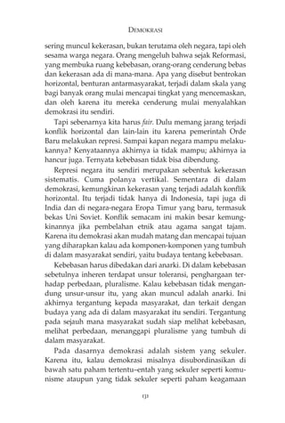 DEMOKRASI 
sering muncul kekerasan, bukan terutama oleh negara, tapi oleh 
sesama warga negara. Orang mengeluh bahwa sejak Reformasi, 
yang membuka ruang kebebasan, orang-orang cenderung bebas 
dan kekerasan ada di mana-mana. Apa yang disebut bentrokan 
horizontal, benturan antarmasyarakat, terjadi dalam skala yang 
bagi banyak orang mulai mencapai tingkat yang mencemaskan, 
dan oleh karena itu mereka cenderung mulai menyalahkan 
demokrasi itu sendiri. 
Tapi sebenarnya kita harus fair. Dulu memang jarang terjadi 
konflik horizontal dan lain-lain itu karena pemerintah Orde 
Baru melakukan represi. Sampai kapan negara mampu melaku-kannya? 
Kenyataannya akhirnya ia tidak mampu; akhirnya ia 
hancur juga. Ternyata kebebasan tidak bisa dibendung. 
Represi negara itu sendiri merupakan sebentuk kekerasan 
sistematis. Cuma polanya vertikal. Sementara di dalam 
demokrasi, kemungkinan kekerasan yang terjadi adalah konflik 
horizontal. Itu terjadi tidak hanya di Indonesia, tapi juga di 
India dan di negara-negara Eropa Timur yang baru, termasuk 
bekas Uni Soviet. Konflik semacam ini makin besar kemung-kinannya 
jika pembelahan etnik atau agama sangat tajam. 
Karena itu demokrasi akan mudah matang dan mencapai tujuan 
yang diharapkan kalau ada komponen-komponen yang tumbuh 
di dalam masyarakat sendiri, yaitu budaya tentang kebebasan. 
Kebebasan harus dibedakan dari anarki. Di dalam kebebasan 
sebetulnya inheren terdapat unsur toleransi, penghargaan ter-hadap 
perbedaan, pluralisme. Kalau kebebasan tidak mengan-dung 
unsur-unsur itu, yang akan muncul adalah anarki. Ini 
akhirnya tergantung kepada masyarakat, dan terkait dengan 
budaya yang ada di dalam masyarakat itu sendiri. Tergantung 
pada sejauh mana masyarakat sudah siap melihat kebebasan, 
melihat perbedaan, menanggapi pluralisme yang tumbuh di 
dalam masyarakat. 
Pada dasarnya demokrasi adalah sistem yang sekuler. 
Karena itu, kalau demokrasi misalnya disubordinasikan di 
bawah satu paham tertentu—entah yang sekuler seperti komu-nisme 
ataupun yang tidak sekuler seperti paham keagamaan 
131 
 