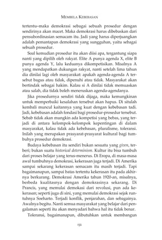 MEMBELA KEBEBASAN 
tertentu—maka demokrasi sebagai sebuah prosedur dengan 
sendirinya akan macet. Maka demokrasi harus dibebaskan dari 
pensubordinasian semacam itu. Jadi yang harus diperjuangkan 
adalah pemantapan demokrasi yang sungguhan, yaitu sebagai 
sebuah prosedur. 
Soal kemudian prosedur itu akan diisi apa, tergantung siapa 
nanti yang dipilih oleh rakyat. Elite A punya agenda X, elite B 
punya agenda Y, lalu keduanya dikompetisikan. Misalnya A 
yang mendapatkan dukungan rakyat, nanti setelah lima tahun 
dia dinilai lagi oleh masyarakat: apakah agenda-agenda A ter-sebut 
bagus atau tidak, dipenuhi atau tidak. Masyarakat akan 
bertindak sebagai hakim. Kalau si A dinilai tidak memuaskan 
atau salah, dia tidak boleh meneruskan agenda-agendanya. 
Jika prosedurnya sendiri tidak dijaga, maka kemungkinan 
untuk memperbaiki kesalahan tersebut akan hapus. Di situlah 
kembali muncul kaitannya yang kuat dengan kebebasan tadi. 
Jadi, kebebasan adalah fondasi bagi prosedur-prosedur tersebut. 
Sebab tidak akan mungkin ada kompetisi yang bebas, yang ter-jadi 
di antara kelompok-kelompok kepentingan di dalam 
masyarakat, kalau tidak ada kebebasan, pluralisme, toleransi. 
Inilah yang merupakan prasyarat-prasyarat kultural bagi tum-buhya 
prosedur demokrasi. 
Budaya kebebasan itu sendiri bukan sesuatu yang given, ter-beri; 
bukan suatu historical determinism. Kultur itu bisa tumbuh 
dari proses belajar yang terus-menerus. Di Eropa, di masa-masa 
awal tumbuhnya demokrasi, kekerasan juga terjadi. Di Amerika 
sampai sekarang kekerasan semacam itu masih terjadi. Tapi 
bagaimanapun, sampai batas tertentu kekerasan itu pada akhir-nya 
berkurang. Demokrasi Amerika tahun 1920-an, misalnya, 
berbeda kualitasnya dengan demokrasinya sekarang. Di 
Prancis, yang memulai demokasi dari revolusi, pun ada ke-kerasan; 
seperti juga di sini, yang memulai demokrasi sejak run-tuhnya 
Soeharto. Terjadi konflik, penjarahan, dan sebagainya. 
Awalnya begitu. Nanti semua masyarakat yang belajar dari pen-galaman 
seperti itu akan menyadari bahwa hal itu tidak benar. 
Toleransi, bagaimanapun, dibutuhkan untuk membangun 
132 
 