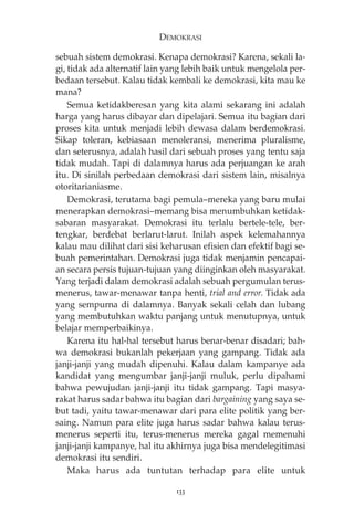 DEMOKRASI 
sebuah sistem demokrasi. Kenapa demokrasi? Karena, sekali la-gi, 
tidak ada alternatif lain yang lebih baik untuk mengelola per-bedaan 
tersebut. Kalau tidak kembali ke demokrasi, kita mau ke 
mana? 
Semua ketidakberesan yang kita alami sekarang ini adalah 
harga yang harus dibayar dan dipelajari. Semua itu bagian dari 
proses kita untuk menjadi lebih dewasa dalam berdemokrasi. 
Sikap toleran, kebiasaan menoleransi, menerima pluralisme, 
dan seterusnya, adalah hasil dari sebuah proses yang tentu saja 
tidak mudah. Tapi di dalamnya harus ada perjuangan ke arah 
itu. Di sinilah perbedaan demokrasi dari sistem lain, misalnya 
otoritarianiasme. 
Demokrasi, terutama bagi pemula—mereka yang baru mulai 
menerapkan demokrasi—memang bisa menumbuhkan ketidak-sabaran 
masyarakat. Demokrasi itu terlalu bertele-tele, ber-tengkar, 
berdebat berlarut-larut. Inilah aspek kelemahannya 
kalau mau dilihat dari sisi keharusan efisien dan efektif bagi se-buah 
pemerintahan. Demokrasi juga tidak menjamin pencapai-an 
secara persis tujuan-tujuan yang diinginkan oleh masyarakat. 
Yang terjadi dalam demokrasi adalah sebuah pergumulan terus-menerus, 
tawar-menawar tanpa henti, trial and error. Tidak ada 
yang sempurna di dalamnya. Banyak sekali celah dan lubang 
yang membutuhkan waktu panjang untuk menutupnya, untuk 
belajar memperbaikinya. 
Karena itu hal-hal tersebut harus benar-benar disadari; bah-wa 
demokrasi bukanlah pekerjaan yang gampang. Tidak ada 
janji-janji yang mudah dipenuhi. Kalau dalam kampanye ada 
kandidat yang mengumbar janji-janji muluk, perlu dipahami 
bahwa pewujudan janji-janji itu tidak gampang. Tapi masya-rakat 
harus sadar bahwa itu bagian dari bargaining yang saya se-but 
tadi, yaitu tawar-menawar dari para elite politik yang ber-saing. 
Namun para elite juga harus sadar bahwa kalau terus-menerus 
seperti itu, terus-menerus mereka gagal memenuhi 
janji-janji kampanye, hal itu akhirnya juga bisa mendelegitimasi 
demokrasi itu sendiri. 
Maka harus ada tuntutan terhadap para elite untuk 
133 
 