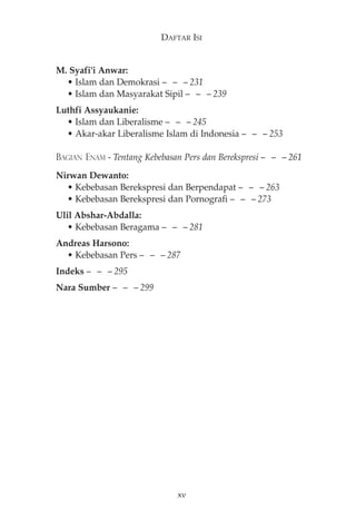 M. Syafi'i Anwar: 
DAFTAR ISI 
• Islam dan Demokrasi — — — 231 
• Islam dan Masyarakat Sipil — — — 239 
Luthfi Assyaukanie: 
• Islam dan Liberalisme — — — 245 
• Akar-akar Liberalisme Islam di Indonesia — — — 253 
BAGIAN ENAM - Tentang Kebebasan Pers dan Berekspresi— — —261 
Nirwan Dewanto: 
• Kebebasan Berekspresi dan Berpendapat — — — 263 
• Kebebasan Berekspresi dan Pornografi — — — 273 
Ulil Abshar-Abdalla: 
• Kebebasan Beragama — — — 281 
Andreas Harsono: 
• Kebebasan Pers — — — 287 
Indeks— — —295 
Nara Sumber— — —299 
xv 
 