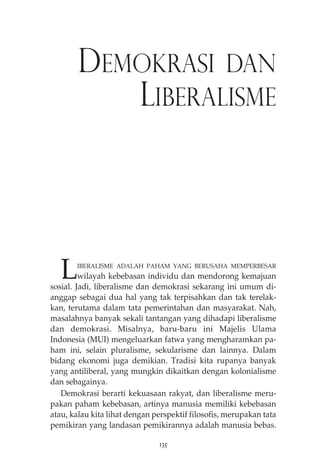 DEMOKRASI DAN 
LIBERALISME 
LIBERALISME ADALAH PAHAM YANG BERUSAHA MEMPERBESAR 
wilayah kebebasan individu dan mendorong kemajuan 
sosial. Jadi, liberalisme dan demokrasi sekarang ini umum di-anggap 
sebagai dua hal yang tak terpisahkan dan tak terelak-kan, 
terutama dalam tata pemerintahan dan masyarakat. Nah, 
masalahnya banyak sekali tantangan yang dihadapi liberalisme 
dan demokrasi. Misalnya, baru-baru ini Majelis Ulama 
Indonesia (MUI) mengeluarkan fatwa yang mengharamkan pa-ham 
ini, selain pluralisme, sekularisme dan lainnya. Dalam 
bidang ekonomi juga demikian. Tradisi kita rupanya banyak 
yang antiliberal, yang mungkin dikaitkan dengan kolonialisme 
dan sebagainya. 
Demokrasi berarti kekuasaan rakyat, dan liberalisme meru-pakan 
paham kebebasan, artinya manusia memiliki kebebasan 
atau, kalau kita lihat dengan perspektif filosofis, merupakan tata 
pemikiran yang landasan pemikirannya adalah manusia bebas. 
135 
 