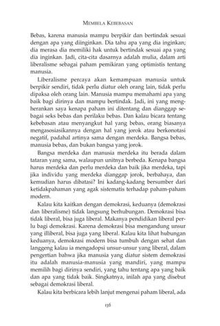 MEMBELA KEBEBASAN 
Bebas, karena manusia mampu berpikir dan bertindak sesuai 
dengan apa yang diinginkan. Dia tahu apa yang dia inginkan; 
dia merasa dia memiliki hak untuk bertindak sesuai apa yang 
dia inginkan. Jadi, cita-cita dasarnya adalah mulia, dalam arti 
liberalisme sebagai paham pemikiran yang optimistis tentang 
manusia. 
Liberalisme percaya akan kemampuan manusia untuk 
berpikir sendiri, tidak perlu diatur oleh orang lain, tidak perlu 
dipaksa oleh orang lain. Manusia mampu memahami apa yang 
baik bagi dirinya dan mampu bertindak. Jadi, ini yang meng-herankan 
saya kenapa paham ini ditentang dan dianggap se-bagai 
seks bebas dan perilaku bebas. Dan kalau bicara tentang 
kebebasan atau menyangkut hal yang bebas, orang biasanya 
mengasosiasikannya dengan hal yang jorok atau berkonotasi 
negatif, padahal artinya sama dengan merdeka. Bangsa bebas, 
manusia bebas, dan bukan bangsa yang jorok. 
Bangsa merdeka dan manusia merdeka itu berada dalam 
tataran yang sama, walaupun unitnya berbeda. Kenapa bangsa 
harus merdeka dan perlu merdeka dan baik jika merdeka, tapi 
jika individu yang merdeka dianggap jorok, berbahaya, dan 
kemudian harus dibatasi? Ini kadang-kadang bersumber dari 
ketidakpahaman yang agak sistematis terhadap paham-paham 
modern. 
Kalau kita kaitkan dengan demokrasi, keduanya (demokrasi 
dan liberalisme) tidak langsung berhubungan. Demokrasi bisa 
tidak liberal, bisa juga liberal. Makanya pendidikan liberal per-lu 
bagi demokrasi. Karena demokrasi bisa mengandung unsur 
yang illiberal, bisa juga yang liberal. Kalau kita lihat hubungan 
keduanya, demokrasi modern bisa tumbuh dengan sehat dan 
langgeng kalau ia mengadopsi unsur-unsur yang liberal, dalam 
pengertian bahwa jika manusia yang diatur sistem demokrasi 
itu adalah manusia-manusia yang mandiri, yang mampu 
memilih bagi dirinya sendiri, yang tahu tentang apa yang baik 
dan apa yang tidak baik. Singkatnya, inilah apa yang disebut 
sebagai demokrasi liberal. 
Kalau kita berbicara lebih lanjut mengenai paham liberal, ada 
136 
 