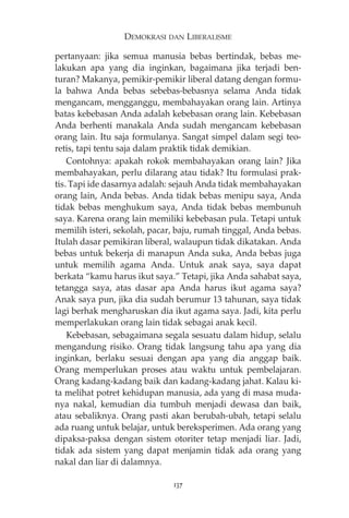 DEMOKRASI DAN LIBERALISME 
pertanyaan: jika semua manusia bebas bertindak, bebas me-lakukan 
apa yang dia inginkan, bagaimana jika terjadi ben-turan? 
Makanya, pemikir-pemikir liberal datang dengan formu-la 
bahwa Anda bebas sebebas-bebasnya selama Anda tidak 
mengancam, mengganggu, membahayakan orang lain. Artinya 
batas kebebasan Anda adalah kebebasan orang lain. Kebebasan 
Anda berhenti manakala Anda sudah mengancam kebebasan 
orang lain. Itu saja formulanya. Sangat simpel dalam segi teo-retis, 
tapi tentu saja dalam praktik tidak demikian. 
Contohnya: apakah rokok membahayakan orang lain? Jika 
membahayakan, perlu dilarang atau tidak? Itu formulasi prak-tis. 
Tapi ide dasarnya adalah: sejauh Anda tidak membahayakan 
orang lain, Anda bebas. Anda tidak bebas menipu saya, Anda 
tidak bebas menghukum saya, Anda tidak bebas membunuh 
saya. Karena orang lain memiliki kebebasan pula. Tetapi untuk 
memilih isteri, sekolah, pacar, baju, rumah tinggal, Anda bebas. 
Itulah dasar pemikiran liberal, walaupun tidak dikatakan. Anda 
bebas untuk bekerja di manapun Anda suka, Anda bebas juga 
untuk memilih agama Anda. Untuk anak saya, saya dapat 
berkata “kamu harus ikut saya.” Tetapi, jika Anda sahabat saya, 
tetangga saya, atas dasar apa Anda harus ikut agama saya? 
Anak saya pun, jika dia sudah berumur 13 tahunan, saya tidak 
lagi berhak mengharuskan dia ikut agama saya. Jadi, kita perlu 
memperlakukan orang lain tidak sebagai anak kecil. 
Kebebasan, sebagaimana segala sesuatu dalam hidup, selalu 
mengandung risiko. Orang tidak langsung tahu apa yang dia 
inginkan, berlaku sesuai dengan apa yang dia anggap baik. 
Orang memperlukan proses atau waktu untuk pembelajaran. 
Orang kadang-kadang baik dan kadang-kadang jahat. Kalau ki-ta 
melihat potret kehidupan manusia, ada yang di masa muda-nya 
nakal, kemudian dia tumbuh menjadi dewasa dan baik, 
atau sebaliknya. Orang pasti akan berubah-ubah, tetapi selalu 
ada ruang untuk belajar, untuk bereksperimen. Ada orang yang 
dipaksa-paksa dengan sistem otoriter tetap menjadi liar. Jadi, 
tidak ada sistem yang dapat menjamin tidak ada orang yang 
nakal dan liar di dalamnya. 
137 
 