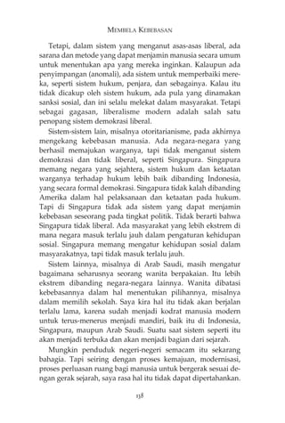 MEMBELA KEBEBASAN 
Tetapi, dalam sistem yang menganut asas-asas liberal, ada 
sarana dan metode yang dapat menjamin manusia secara umum 
untuk menentukan apa yang mereka inginkan. Kalaupun ada 
penyimpangan (anomali), ada sistem untuk memperbaiki mere-ka, 
seperti sistem hukum, penjara, dan sebagainya. Kalau itu 
tidak dicakup oleh sistem hukum, ada pula yang dinamakan 
sanksi sosial, dan ini selalu melekat dalam masyarakat. Tetapi 
sebagai gagasan, liberalisme modern adalah salah satu 
penopang sistem demokrasi liberal. 
Sistem-sistem lain, misalnya otoritarianisme, pada akhirnya 
mengekang kebebasan manusia. Ada negara-negara yang 
berhasil memajukan warganya, tapi tidak menganut sistem 
demokrasi dan tidak liberal, seperti Singapura. Singapura 
memang negara yang sejahtera, sistem hukum dan ketaatan 
warganya terhadap hukum lebih baik dibanding Indonesia, 
yang secara formal demokrasi. Singapura tidak kalah dibanding 
Amerika dalam hal pelaksanaan dan ketaatan pada hukum. 
Tapi di Singapura tidak ada sistem yang dapat menjamin 
kebebasan seseorang pada tingkat politik. Tidak berarti bahwa 
Singapura tidak liberal. Ada masyarakat yang lebih ekstrem di 
mana negara masuk terlalu jauh dalam pengaturan kehidupan 
sosial. Singapura memang mengatur kehidupan sosial dalam 
masyarakatnya, tapi tidak masuk terlalu jauh. 
Sistem lainnya, misalnya di Arab Saudi, masih mengatur 
bagaimana seharusnya seorang wanita berpakaian. Itu lebih 
ekstrem dibanding negara-negara lainnya. Wanita dibatasi 
kebebasannya dalam hal menentukan pilihannya, misalnya 
dalam memilih sekolah. Saya kira hal itu tidak akan berjalan 
terlalu lama, karena sudah menjadi kodrat manusia modern 
untuk terus-menerus menjadi mandiri, baik itu di Indonesia, 
Singapura, maupun Arab Saudi. Suatu saat sistem seperti itu 
akan menjadi terbuka dan akan menjadi bagian dari sejarah. 
Mungkin penduduk negeri-negeri semacam itu sekarang 
bahagia. Tapi seiring dengan proses kemajuan, modernisasi, 
proses perluasan ruang bagi manusia untuk bergerak sesuai de-ngan 
gerak sejarah, saya rasa hal itu tidak dapat dipertahankan. 
138 
 
