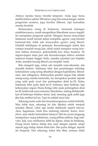 DEMOKRASI DAN LIBERALISME 
Artinya mereka hanya bersifat temporer. Anda juga harus 
melihat bahwa sekitar 300 tahun yang lalu semua bangsa, dalam 
pengertian modern, juga bersifat illiberal, tapi kemudian 
mereka berubah. 
Kebanyakan orang di Indonesia, termasuk kalangan 
cendekiawannya, masih mengartikan liberalisme secara negatif. 
Ini merupakan pengaruh sejarah. Sebagian karena masyarakat 
Indonesia masih berada dalam kompleks agraris yang bersifat 
komunal—dan tidak ada masyarakat agraris yang liberal. 
Lihatlah kehidupan di pedesaan. Kecenderungan untuk ikut 
campur masalah orang lain, sibuk untuk mengatur orang lain— 
atau bahasa kerennya: paternalistik—luar biasa kuatnya. Di 
negara-negara maju pun ada kecenderungan bahwa semakin 
terpencil tempat tinggal Anda, semakin parokial cara berpikir 
Anda, semakin kurang liberal cara berpikir Anda. 
Kita mengerti juga, selain ada masalah sosio-ekonomi, ada 
masalah historis. Indonesia lahir dari penentangan terhadap 
kolonialisme yang sering dikaitkan dengan kapitalisme, liberal-isme, 
dan sebagainya. Kebanyakan pendiri negara kita adalah 
orang-orang sosialis-nasionalis; itu merupakan produk sejarah 
yang unik pada awal dan pertengahan abad ke-20. Kalau 
Indonesia lahir pada abad ke-21 tentunya akan berbeda; tapi 
kebanyakan negara Dunia Ketiga lahir pada pertengahan abad 
ke-20, ketika hak azasi manusia, liberalisme, sedang didiskredit-kan 
di beberapa belahan dunia. Jadi, memang agak sedih juga 
jika kita melihat hal itu. Tapi itu adalah masa lalu. 
Sekarang justru arah dan kecenderungannya sudah berbalik. 
Mau tidak mau, sekarang ini kita dipaksa untuk menjadi 
semakin liberal. Lihat saja media elektronik seperti televisi. 
Atau, bagaimana Anda bisa melarang internet, koran, hand-phone, 
atau media komunikasi lainnya? Hal itu secara langsung 
memperluas ruang kebebasan, ruang pilihan-pilihan, bagi indi-vidu. 
Jadi, saya melihatnya lebih ke depan, selain ke belakang. 
Orang bicara bahwa hidup kita sarat dengan sejarah, tetapi 
sejarah juga hidup dalam batin kita. Dan perlu diingat, sejarah 
itu bergerak. Dan sekarang, kalau kita lihat, arusnya tidak 
139 
 
