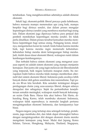 MEMBELA KEBEBASAN 
tertahankan. Yang mengkhawatirkan sebetulnya adalah dimensi 
ekonomi. 
Sekali lagi, ekonomi-politik liberal percaya pada kebebasan, 
bahwa manusia mampu menemukan apa yang baik, mampu 
berpikir bagi dirinya sendiri, dan dalam proses mengejar 
kepentingan dirinya sendiri yang membawa manfaat bagi orang 
lain. Dalam ekonomi juga dipercaya bahwa para penjual dan 
pembeli memikirkan kepentingan mereka sendiri. Ini tidak 
perlu dinafikan. Dalam proses tersebut kemudian mereka mem-bawa 
kepentingan bagi semua orang. Pedagang koran, misal-nya, 
mengantarkan koran ke rumah Anda bukan karena mereka 
baik, tapi karena mereka ingin memenuhi kebutuhan-kebutuhan 
hidup mereka demi kelangsungan hidup mereka. 
Jadi, itulah dasar-dasar ekonomi liberal, walaupun rumit dalam 
kembangan-kembangannya. 
Dan terbukti bahwa sistem ekonomi yang menganut azas-azas 
seperti ini adalah sistem ekonomi yang mampu menjamin 
kemajuan. Dan justru ide yang ingin melawan ide liberalismelah 
yang terpuruk, baik negara komunis maupun etatis. Itu me-rupakan 
bukti bahwa mereka tidak mampu memberikan alter-natif 
dari sistem ekonomi liberal. Indonesia pada awalnya lebih 
banyak diatur oleh gelora sosialisme dan nasionalisme. Tapi pa-da 
era 80-an kita berubah. Kita semakin terintegrasi dengan 
perdagangan dunia yang azas-azasnya liberal, dengan adanya 
deregulasi dan sebagainya. Sejak itu pertumbuhan kesejah-teraan 
semakin meningkat, walaupun masih banyak kekurang-an 
rezim Orde Baru. Harus kita akui bahwa Pak Harto, di-banding 
Bung Karno, telah membuka ekonomi Indonesia, 
walaupun tidak sepenuhnya; ia memulai langkah pertama 
mengintegrasikan ekonomi Indonesia, dan kemajuannya luar 
biasa. 
Negara-negara yang tertutup atau setengah tertutup, protek-sionis, 
juga membuka diri, dan tidak dapat dimungkiri bahwa 
dengan mengintegrasikan diri dengan ekonomi dunia mereka 
mengalami kemajuan yang besar. Mulai dari Jepang, Korea 
Selatan, Taiwan, Hongkong, Malaysia, Thailand, Singapura, 
140 
 