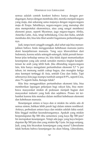 DEMOKRASI DAN LIBERALISME 
semua adalah contoh konkret bahwa hanya dengan per-dagangan, 
hanya dengan membuka diri, mereka menjadi negara 
yang maju, dan sekarang sama majunya dengan negara-negara 
maju di Eropa. Sebaliknya, negara-negara yang menutup diri 
atau memproteksi ekonominya, atau yang sangat membenci 
ekonomi pasar, seperti Myanmar, juga negara-negara Afrika, 
Amerika Latin, Asia, tetap terbelakang. Cina dan India, setelah 
membuka diri, bisa kita lihat sendiri bagaimana perkembangan-nya. 
Jadi, tanpa teori canggih-canggih, akal sehat saja bisa menun-jukkan 
bahwa Anda menggunakan kebebasan manusia justru 
demi kesejahteraan manusia. Yang saya khawatirkan dari 
Indonesia, karena selalu setengah-setengah, tidak pernah benar-benar 
jelas terhadap semua ini, kita tidak dapat memanfaatkan 
kesempatan yang ada untuk semakin memicu tingkat kesejah-teraan 
ke arah yang lebih baik. Jika dibanding negara-negara 
lain, kita hanya mengalami pertumbuhan ekonomi 5,7 % per 
tahun; ini memang sudah cukup bagus, dan mungkin ketiga 
atau keempat tertinggi di Asia, setelah Cina dan India. Tapi 
sebenarnya kita juga mampu tumbuh sampai 8-9%, seperti Cina, 
atau 7% seperti India. Kenapa tidak? 
Kita bisa menggerakkan pertumbuhan ekonomi kita, bisa 
memberikan lapangan pekerjaan bagi rakyat kita, bisa mem-bawa 
masyarakat miskin di pedesaan menjadi bagian dari 
masyarakat industri yang baik dan sejahtera. Proses ini ter-hambat 
karena kita mendua dalam melihat kebebasan ekonomi 
dan kebebasan manusia. 
Kesenjangan antara si kaya dan si miskin itu selalu ada di 
semua sistem, bahkan lebih parah lagi dalam sistem nonliberal. 
Artinya, perbedaan antara kaya dan miskin adalah fakta sosial. 
Kita tinggal melihat kecenderungannya. Apakah yang miskin 
berpendapatan Rp 500 ribu sementara yang kaya Rp 500 juta? 
Ini merupakan kesenjangan. Tetapi ada juga: yang kaya berpen-dapatan 
Rp 500 juta dan yang miskin Rp 5 juta. Ini juga senjang. 
Jadi, yang kita bicarakan kesenjangan yang mana? Liberalisme 
tidak berkata bahwa kesenjangan itu akan hilang. Liberalisme, 
141 
 