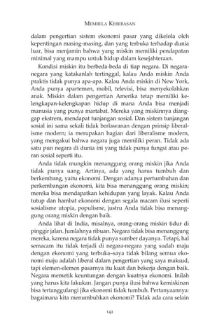 MEMBELA KEBEBASAN 
dalam pengertian sistem ekonomi pasar yang dikelola oleh 
kepentingan masing-masing, dan yang terbuka terhadap dunia 
luar, bisa menjamin bahwa yang miskin memiliki pendapatan 
minimal yang mampu untuk hidup dalam kesejahteraan. 
Kondisi miskin itu berbeda-beda di tiap negara. Di negara-negara 
yang katakanlah tertinggal, kalau Anda miskin Anda 
praktis tidak punya apa-apa. Kalau Anda miskin di New York, 
Anda punya apartemen, mobil, televisi, bisa menyekolahkan 
anak. Miskin dalam pengertian Amerika tetap memiliki ke-lengkapan- 
kelengkapan hidup di mana Anda bisa menjadi 
manusia yang punya martabat. Mereka yang miskinnya diang-gap 
ekstrem, mendapat tunjangan sosial. Dan sistem tunjangan 
sosial ini sama sekali tidak berlawanan dengan prinsip liberal-isme 
modern; ia merupakan bagian dari liberalisme modern, 
yang mengakui bahwa negara juga memiliki peran. Tidak ada 
satu pun negara di dunia ini yang tidak punya fungsi atau pe-ran 
sosial seperti itu. 
Anda tidak mungkin menanggung orang miskin jika Anda 
tidak punya uang. Artinya, ada yang harus tumbuh dan 
berkembang, yaitu ekonomi. Dengan adanya pertumbuhan dan 
perkembangan ekonomi, kita bisa menanggung orang miskin; 
mereka bisa mendapatkan kehidupan yang layak. Kalau Anda 
tutup dan hambat ekonomi dengan segala macam ilusi seperti 
sosialisme utopia, populisme, justru Anda tidak bisa menang-gung 
orang miskin dengan baik. 
Anda lihat di India, misalnya, orang-orang miskin tidur di 
pinggir jalan. Jumlahnya ribuan. Negara tidak bisa menanggung 
mereka, karena negara tidak punya sumber dayanya. Tetapi, hal 
semacam itu tidak terjadi di negara-negara yang sudah maju 
dengan ekonomi yang terbuka—saya tidak bilang semua eko-nomi 
maju adalah liberal dalam pengertian yang saya maksud, 
tapi elemen-elemen pasarnya itu kuat dan bekerja dengan baik. 
Negara memetik keuntungan dengan kuatnya ekonomi. Inilah 
yang harus kita lakukan. Jangan punya ilusi bahwa kemiskinan 
bisa tertanggulangi jika ekonomi tidak tumbuh. Pertanyaannya: 
bagaimana kita menumbuhkan ekonomi? Tidak ada cara selain 
142 
 
