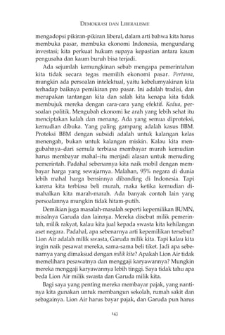 DEMOKRASI DAN LIBERALISME 
mengadopsi pikiran-pikiran liberal, dalam arti bahwa kita harus 
membuka pasar, membuka ekonomi Indonesia, mengundang 
investasi; kita perkuat hukum supaya kepastian antara kaum 
pengusaha dan kaum buruh bisa terjadi. 
Ada sejumlah kemungkinan sebab mengapa pemerintahan 
kita tidak secara tegas memilih ekonomi pasar. Pertama, 
mungkin ada persoalan intelektual, yaitu kebelumyakinan kita 
terhadap baiknya pemikiran pro pasar. Ini adalah tradisi, dan 
merupakan tantangan kita dan salah kita kenapa kita tidak 
membujuk mereka dengan cara-cara yang efektif. Kedua, per-soalan 
politik. Mengubah ekonomi ke arah yang lebih sehat itu 
menciptakan kalah dan menang. Ada yang semua diproteksi, 
kemudian dibuka. Yang paling gampang adalah kasus BBM. 
Proteksi BBM dengan subsidi adalah untuk kalangan kelas 
menengah, bukan untuk kalangan miskin. Kalau kita men-gubahnya— 
dari semula terbiasa membayar murah kemudian 
harus membayar mahal—itu menjadi alasan untuk menuding 
pemerintah. Padahal sebenarnya kita naik mobil dengan mem-bayar 
harga yang sewajarnya. Malahan, 95% negara di dunia 
lebih mahal harga bensinnya dibanding di Indonesia. Tapi 
karena kita terbiasa beli murah, maka ketika kemudian di-mahalkan 
kita marah-marah. Ada banyak contoh lain yang 
persoalannya mungkin tidak hitam-putih. 
Demikian juga masalah-masalah seperti kepemilikan BUMN, 
misalnya Garuda dan lainnya. Mereka disebut milik pemerin-tah, 
milik rakyat, kalau kita jual kepada swasta kita kehilangan 
aset negara. Padahal, apa sebenarnya arti kepemilikan tersebut? 
Lion Air adalah milik swasta, Garuda milik kita. Tapi kalau kita 
ingin naik pesawat mereka, sama-sama beli tiket. Jadi apa sebe-narnya 
yang dimaksud dengan milik kita? Apakah Lion Air tidak 
memelihara pesawatnya dan menggaji karyawannya? Mungkin 
mereka menggaji karyawannya lebih tinggi. Saya tidak tahu apa 
beda Lion Air milik swasta dan Garuda milik kita. 
Bagi saya yang penting mereka membayar pajak, yang nanti-nya 
kita gunakan untuk membangun sekolah, rumah sakit dan 
sebagainya. Lion Air harus bayar pajak, dan Garuda pun harus 
143 
 