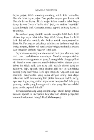 MEMBELA KEBEBASAN 
bayar pajak; tidak mentang-mentang milik kita kemudian 
Garuda tidak bayar pajak. Para pejabat negara pun kalau naik 
Garuda harus bayar. Tidak wajar kalau mereka tidak bayar 
hanya karena Garuda “milik kita”. Jadi, apa makna “memiliki” 
dalam konteks itu? Hambatan mental seperti ini yang harus ki-ta 
tembus. 
Perusahaan yang dimiliki swasta mungkin lebih baik, lebih 
efisien, tapi saya tidak tahu. Saya tidak bilang Lion Air lebih 
baik. Ini sekadar contoh, dan bukan untuk mempromosikan 
Lion Air. Pertanyaan pokoknya adalah: apa bedanya bagi kita, 
warga negara, dalam hal perusahaan yang satu dimiliki swasta 
dan yang lain dimiliki negara? Tidak ada. 
Saya kira masalahnya selain muncul dari para ekonom, juga 
dari para cendekiawan umumnya. Mereka mengemukakan 
macam-macam argumentasi yang, kurang-lebih, dianggap ilmi-ah. 
Mereka terus berusaha membuktikan bahwa sistem pasar-bebas 
itu tidak adil, dan yang adil adalah sistem yang se-baliknya. 
Tapi, apakah yang disebut adil itu? Ini tampaknya 
konsep yang sederhana. Tapi, apa yang adil? Apakah jika saya 
memiliki penghasilan yang sama dengan orang lain dapat 
dikatakan adil? Kalau orang lain pintar dan saya bodoh, meng-apa 
saya ingin penghasilan saya sama dengan dia? Ada yang 
ganteng, cantik, yang kurang cantik, dan yang diterima adalah 
yang cantik. Apakah ini adil? 
Pertanyaan tentang yang adil ini sangat elusif. Tetapi intinya 
adalah: apakah ia menjamin kesejahteraan dalam pengertian 
umum, buat semua orang? (Rizal Mallarangeng) 
144 
 