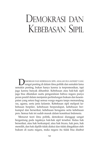 DEMOKRASI DAN 
KEBEBASAN SIPIL 
DEMOKRASI DAN KEBEBASAN SIPIL ADALAH DUA KONSEP YANG 
sangat penting di dalam ilmu politik dan semakin lama 
semakin penting, bukan hanya karena ia terpromosikan, tapi 
juga karena banyak dihambat. Kebebasan atau hak-hak sipil 
juga bisa dikatakan suatu pengandaian bahwa negara punya 
peran positif dalam menjamin perlindungan hukum dan kesem-patan 
yang setara bagi semua warga negara tanpa memandang 
ras, agama, serta jenis kelamin. Kebebasan sipil meliputi ke-bebasan 
berpikir, kebebasan berpendapat, kebebasan ber-kumpul 
dan berserikat, kebebasan beragama serta kebebasan 
pers. Semua hak ini sudah masuk dalam konstitusi Indonesia. 
Menurut teori ilmu politik, demokrasi dianggap sangat 
bergantung pada tegaknya hak-hak sipil tersebut. Kalau hak 
berserikat, atau hak berkumpul, atau hak bicara, hak pers, hak 
memilih, dan hak dipilih tidak diakui dan tidak ditegakkan oleh 
hukum di suatu negara, maka negara itu tidak bisa disebut 
145 
 