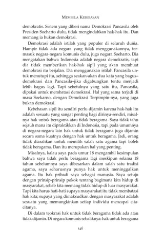 MEMBELA KEBEBASAN 
demokratis. Sistem yang diberi nama Demokrasi Pancasila oleh 
Presiden Soeharto dulu, tidak mengindahkan hak-hak itu. Dan 
memang ia bukan demokrasi. 
Demokrasi adalah istilah yang populer di seluruh dunia. 
Hampir tidak ada negara yang tidak menggunakannya, ter-masuk 
negara-negara komunis dulu, juga negara Soeharto. Dia 
mengatakan bahwa Indonesia adalah negara demokratis, tapi 
dia tidak memberikan hak-hak sipil yang akan membuat 
demokrasi itu berjalan. Dia menggunakan istilah Pancasila un-tuk 
menutupi itu, sehingga seakan-akan dua kata yang bagus— 
demokrasi dan Pancasila—jika digabungkan tentu menjadi 
lebih bagus lagi. Tapi sebetulnya yang satu itu, Pancasila, 
dipakai untuk membatasi demokrasi. Hal yang sama terjadi di 
masa Soekarno, dengan Demokrasi Terpimpin-nya, yang juga 
bukan demokrasi. 
Kebebasan sipil itu sendiri perlu dijamin karena hak-hak itu 
adalah sesuatu yang sangat penting bagi dirinya-sendiri, misal-nya 
hak untuk beragama atau tidak beragama. Saya tidak tahu 
sejauh mana itu dipraktikkan di Indonesia, tapi pada umumnya 
di negara-negara lain hak untuk tidak beragama juga dijamin 
secara sama kuatnya dengan hak untuk beragama. Jadi, orang 
tidak diarahkan untuk memilih salah satu agama tapi boleh 
tidak beragama. Dan itu merupakan hal yang penting. 
Misalnya, kalau saya pada umur 18 mengambil kesimpulan 
bahwa saya tidak perlu beragama lagi meskipun selama 18 
tahun sebelumnya saya dibesarkan dalam salah satu tradisi 
agama, saya seharusnya punya hak untuk meninggalkan 
agama. Itu hak pribadi saya sebagai manusia. Saya setuju 
dengan prinsip-prinsip pokok tentang bagimana kita hidup di 
masyarakat, sebab kita memang tidak hidup di luar masyarakat. 
Tapi kita harus hati-hati supaya masyarakat itu tidak membatasi 
hak kita; supaya yang dimaksudkan dengan masyarakat adalah 
sesuatu yang memungkinkan setiap individu mencapai cita-citanya. 
Di dalam teokrasi hak untuk tidak beragama tidak ada atau 
tidak dijamin. Di negara komunis sebaliknya: hak untuk beragama 
146 
 
