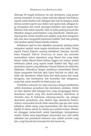 DEMOKRASI DAN KEBEBASAN SIPIL 
dilarang. Di tengah keduanya itu ada demokrasi, yang punya 
prinsip tersendiri di mana setiap individu dijamin hak-haknya 
seperti sudah disebut tadi. Sebagian dari hak itu berguna untuk 
dirinya-sendiri seperti saya dalam soal agama tadi, sebagian la-gi 
merupakan alat untuk mencapai kebaikan atau tujuan lain. 
Misalnya hak untuk memilih. Hak ini tidak penting kecuali jika 
dikaitkan dengan pemerintahan yang demokratis. Adalah pen-ting 
bagi kita untuk memilih para pejabat yang akan menguasai 
kita atau akan mengambil keputusan kolektif. Jadi nilai penting 
hak tersebut adalah dalam konteks tertentu. 
Kebebasan sipil itu bisa dijadikan parameter penting untuk 
mengukur apakah suatu negara demokratis atau tidak. Orang 
seperti Fareed Zakaria, seorang intelektual Amerika, menulis 
buku berjudul Illiberal Democracy di mana dia mencoba 
memisahkan antara demokrasi yang liberal dan yang tidak 
liberal. Istilah liberal dalam bahasa Inggris inti artinya adalah 
kebebasan pokok yang seperti sudah disebut tadi. Bagi saya 
pemisahan seperti yang dilakukan Fareed Zakaria itu tidak bisa 
dilakukan. Demokrasi dengan sendirinya memerlukan liberal 
dalam pengertian hak-hak sipil; kalau hak-hak ini tidak ada, 
tidak ada demokrasi. Sebab kalau kita tidak punya hak untuk 
beragama, hak berekspresi, hak berserikat dan sebagainya, 
maka hak untuk memilih itu tidak punya arti. 
Pemilahan semacam itu sama rancunya dengan pembedaan 
istilah demokrasi prosedural dan demokrasi substansi. Istilah 
ini dulu dipakai oleh kalangan kiri, yang menganggap bahwa 
demokrasi seperti yang kita kenal—misalnya demokrasi di 
Amerika atau di Indonesia sekarang—mereka cap sebagai 
demokrasi prosedural, atau disebut juga demokrasi borjuis. 
Artinya masyarakat bawah tidak menerima apa-apa dari suatu 
kebijakan, sebab orang yang mencalonkan diri dan kemudian 
dipilih di dalam sistem itu adalah para politisi borjuis. Mereka 
ini dianggap memerintah untuk kepentingan kelompoknya 
sendiri, bukan demi kepentingan masyarakat luas. Jadi istilah 
substansi dan prosedural menurut saya adalah sesuatu yang 
lain, yang berasal dari konsepsi kiri dan kanan itu. 
147 
 