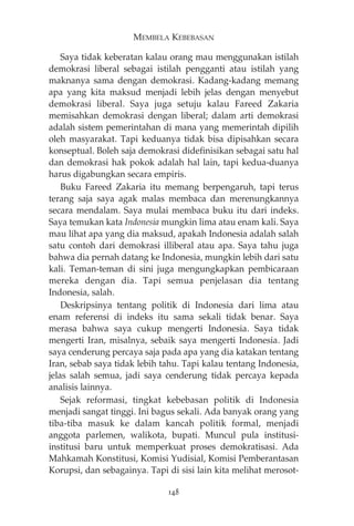 MEMBELA KEBEBASAN 
Saya tidak keberatan kalau orang mau menggunakan istilah 
demokrasi liberal sebagai istilah pengganti atau istilah yang 
maknanya sama dengan demokrasi. Kadang-kadang memang 
apa yang kita maksud menjadi lebih jelas dengan menyebut 
demokrasi liberal. Saya juga setuju kalau Fareed Zakaria 
memisahkan demokrasi dengan liberal; dalam arti demokrasi 
adalah sistem pemerintahan di mana yang memerintah dipilih 
oleh masyarakat. Tapi keduanya tidak bisa dipisahkan secara 
konseptual. Boleh saja demokrasi didefinisikan sebagai satu hal 
dan demokrasi hak pokok adalah hal lain, tapi kedua-duanya 
harus digabungkan secara empiris. 
Buku Fareed Zakaria itu memang berpengaruh, tapi terus 
terang saja saya agak malas membaca dan merenungkannya 
secara mendalam. Saya mulai membaca buku itu dari indeks. 
Saya temukan kata Indonesia mungkin lima atau enam kali. Saya 
mau lihat apa yang dia maksud, apakah Indonesia adalah salah 
satu contoh dari demokrasi illiberal atau apa. Saya tahu juga 
bahwa dia pernah datang ke Indonesia, mungkin lebih dari satu 
kali. Teman-teman di sini juga mengungkapkan pembicaraan 
mereka dengan dia. Tapi semua penjelasan dia tentang 
Indonesia, salah. 
Deskripsinya tentang politik di Indonesia dari lima atau 
enam referensi di indeks itu sama sekali tidak benar. Saya 
merasa bahwa saya cukup mengerti Indonesia. Saya tidak 
mengerti Iran, misalnya, sebaik saya mengerti Indonesia. Jadi 
saya cenderung percaya saja pada apa yang dia katakan tentang 
Iran, sebab saya tidak lebih tahu. Tapi kalau tentang Indonesia, 
jelas salah semua, jadi saya cenderung tidak percaya kepada 
analisis lainnya. 
Sejak reformasi, tingkat kebebasan politik di Indonesia 
menjadi sangat tinggi. Ini bagus sekali. Ada banyak orang yang 
tiba-tiba masuk ke dalam kancah politik formal, menjadi 
anggota parlemen, walikota, bupati. Muncul pula institusi-institusi 
baru untuk memperkuat proses demokratisasi. Ada 
Mahkamah Konstitusi, Komisi Yudisial, Komisi Pemberantasan 
Korupsi, dan sebagainya. Tapi di sisi lain kita melihat merosot- 
148 
 