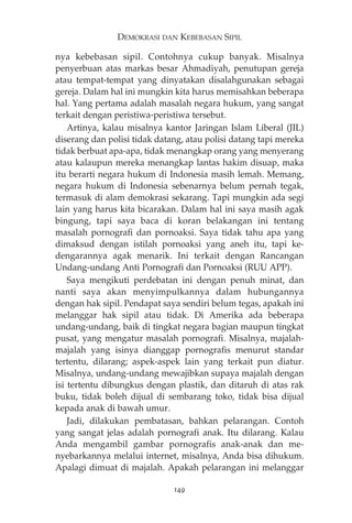 DEMOKRASI DAN KEBEBASAN SIPIL 
nya kebebasan sipil. Contohnya cukup banyak. Misalnya 
penyerbuan atas markas besar Ahmadiyah, penutupan gereja 
atau tempat-tempat yang dinyatakan disalahgunakan sebagai 
gereja. Dalam hal ini mungkin kita harus memisahkan beberapa 
hal. Yang pertama adalah masalah negara hukum, yang sangat 
terkait dengan peristiwa-peristiwa tersebut. 
Artinya, kalau misalnya kantor Jaringan Islam Liberal (JIL) 
diserang dan polisi tidak datang, atau polisi datang tapi mereka 
tidak berbuat apa-apa, tidak menangkap orang yang menyerang 
atau kalaupun mereka menangkap lantas hakim disuap, maka 
itu berarti negara hukum di Indonesia masih lemah. Memang, 
negara hukum di Indonesia sebenarnya belum pernah tegak, 
termasuk di alam demokrasi sekarang. Tapi mungkin ada segi 
lain yang harus kita bicarakan. Dalam hal ini saya masih agak 
bingung, tapi saya baca di koran belakangan ini tentang 
masalah pornografi dan pornoaksi. Saya tidak tahu apa yang 
dimaksud dengan istilah pornoaksi yang aneh itu, tapi ke-dengarannya 
agak menarik. Ini terkait dengan Rancangan 
Undang-undang Anti Pornografi dan Pornoaksi (RUU APP). 
Saya mengikuti perdebatan ini dengan penuh minat, dan 
nanti saya akan menyimpulkannya dalam hubungannya 
dengan hak sipil. Pendapat saya sendiri belum tegas, apakah ini 
melanggar hak sipil atau tidak. Di Amerika ada beberapa 
undang-undang, baik di tingkat negara bagian maupun tingkat 
pusat, yang mengatur masalah pornografi. Misalnya, majalah-majalah 
yang isinya dianggap pornografis menurut standar 
tertentu, dilarang; aspek-aspek lain yang terkait pun diatur. 
Misalnya, undang-undang mewajibkan supaya majalah dengan 
isi tertentu dibungkus dengan plastik, dan ditaruh di atas rak 
buku, tidak boleh dijual di sembarang toko, tidak bisa dijual 
kepada anak di bawah umur. 
Jadi, dilakukan pembatasan, bahkan pelarangan. Contoh 
yang sangat jelas adalah pornografi anak. Itu dilarang. Kalau 
Anda mengambil gambar pornografis anak-anak dan me-nyebarkannya 
melalui internet, misalnya, Anda bisa dihukum. 
Apalagi dimuat di majalah. Apakah pelarangan ini melanggar 
149 
 