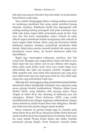 MEMBELA KEBEBASAN 
hak sipil seseorang di Amerika? Saya kira tidak. Ini masih dalam 
batas hukum yang wajar. 
Saya sendiri menganggap bahwa undang-undang semacam 
itu cenderung membatasi hak orang untuk membuat barang 
kesenian, misalnya. Kebebasan kreatif bisa dipengaruhi oleh 
undang-undang tentang pornografi. Jadi pada umumnya saya 
lebih suka kalau negara tidak memainkan peran di situ. Tapi 
saya kira kita harus memisahkan antara wilayah di mana 
sebuah negara demokratis berhak mengaturnya dan wilayah di 
mana negara tidak berhak. Kalau yang kita bicarakan adalah 
kebebasan ekspresi, misalnya, pemerintah demokratis tidak 
berhak. Sebab kalau mereka menarik kembali hak orang untuk 
berekspresi secara bebas, itu berarti demokrasi tidak bisa 
dipraktikkan. 
Begitu juga menyangkut euthanasia, misalnya, atau hak 
untuk mati. Mungkin saya sangat liberal, dalam arti bahwa saya 
tidak ingin hak saya dalam soal ini pun dibatasi oleh negara. 
Kalau pada suatu ketika nanti umur saya sudah lanjut, saya 
sakit-sakitan dan tidak ada harapan sembuh, mungkin saya 
lebih memilih mati. Saya tidak tahu keputusan apa yang akan 
saya ambil nanti, tapi saya ingin punya hak itu. Saya tidak ingin 
orang lain yang menentukan nasib saya. 
Sekarang kita menyinggung sikap pemerintahan-pemerintahan 
demokratis dalam menghadapi kelompok atau organisasi yang 
secara prinsip bersifat antidemokrasi. Misalnya dalam kasus 
Hizbut Tahrir, yang didirikan oleh seorang ulama Timur 
Tengah di tahun 60-an dan sekarang di Indonesia pun ada 
cabangnya, Hizbut Tahrir Indonesia (HTI), yang sudah 
mendeklarasikan diri sebagai organisasi antidemokrasi, dengan 
alasan demokrasi adalah buatan Barat dan sebagainya. Mereka 
pun tidak mau ikut pemilu dengan alasan tersebut. 
Kasus semacam ini pernah hangat juga di Amerika pada 
tahun-tahun 40-an dan 50-an, khususnya ketika Partai Komunis 
masih memberi kesan bisa menjadi besar di Amerika. Pada masa 
itu, masa setelah Perang Dunia Kedua dan ketika Amerika 
memasuki perang dingin, Partai Komunis Amerika bebas 
150 
 