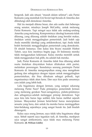 DEMOKRASI DAN KEBEBASAN SIPIL 
bergerak. Jadi ada situasi “musuh dalam selimut”; ada Partai 
Komunis yang memihak Uni Soviet tapi berada di Amerika dan 
dilindungi oleh demokrasi Amerika. 
Hal itu menjadi dilema besar, dan ada usaha dari beberapa 
orang senator, misalnya Joseph McCarthy, untuk melarang 
Partai Komunis. Tapi seingat saya tidak ada undang-undang 
Amerika yang melarang. Komprominya: ideologi komunis tidak 
dilarang, yang dilarang adalah tindakan yang bersifat makar, 
tindakan untuk menggulingkan pemerintah. Jadi boleh saja 
Anda memiliki ideologi yang antidemokrasi, tapi Anda tidak 
boleh bertindak menggulingkan pemerintah yang demokratis. 
Di situlah batasnya. Dan kalau kita bicara masalah Hizbut 
Tahrir, saya kira mestinya begitu juga. Di Indonesia mereka 
tidak menggunakan kekerasan. Kalau mereka memilih untuk 
tidak menggunakan hak pilih, itu adalah hak mereka. 
Jadi, Partai Komunis di Amerika tidak bisa dilarang sebab 
suatu tindakan dinyatakan bukan dilakukan oleh partai, 
melainkan perorangan. Seandainya seorang pemimpin Partai 
Komunis di Amerika mengumpulkan orang atau mengebom 
gedung dan sebagainya dengan tujuan untuk menggulingkan 
pemerintahan, dia bisa dihukum sebagai pribadi, tapi 
organisasinya tidak akan kena. Dan saya kira pada umumnya 
cara inilah yang lebih baik. 
Lalu bagaimana dengan Jerman, yang sampai sekarang 
melarang Partai Nazi? Pada prinsipnya pemerintah Jerman 
yang melarang gerakan Nazi—seragamnya, pidato-pidatonya 
dan sebagainya—adalah melanggar prinsip demokrasi. Tapi 
saya kira kita harus lega sedikit; kita harus melihat sejarah 
Jerman. Masyarakat Jerman betul-betul harus menciptakan 
sesuatu yang baru, dan untuk itu mereka harus meninggalkan 
latar-belakang sejarahnya yang sangat buruk itu. Jadi bisalah 
dimengerti. 
Kalau saya orang Jerman, saya tidak tahu bagaimana sikap 
saya. Sebab seperti saya tegaskan tadi, di Amerika, meskipun 
saya sangat antikomunis, saya tidak mau melarang Partai 
Komunis. (R. William Liddle) 
151 
 