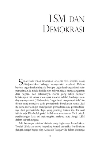 LSM DAN 
DEMOKRASI 
SALAH SATU PILAR DEMOKRASI ADALAH CIVIL SOCIETY, YANG 
diterjemahkan sebagai masyarakat madani. Dalam 
bentuk organisasionalnya ia berupa organisasi-organisasi non-pemerintah. 
Ia tidak dipilih oleh rakyat, tidak punya anggaran 
dari negara, dan seterusnya. Nama yang lebih populer 
belakangan ini untuk menunjuk mereka adalah lembaga swa-daya 
masyarakat (LSM)—sebab “organisasi nonpemerintah” itu 
dirasa tetap mengacu pada pemerintah. Penekanan nama LSM 
itu serta-merta ingin menegaskan perbedaan atau pembedaan-nya 
dari pemerintah. Tapi yang penting bukan itu. Itu soal 
istilah saja. Kita boleh pakai istilah macam-macam. Tapi pokok 
perbincangan kita ini menyangkut maksud atau fungsi LSM 
dalam sebuah negara. 
Ada beberapa catatan historis yang ingin saya kemukakan. 
Tradisi LSM atau ornop itu paling kuat di Amerika. Itu direkam 
dengan sangat bagus oleh Alexis de Tocqueville dalam bukunya 
153 
 