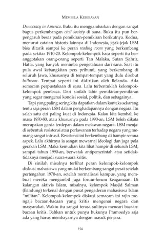 MEMBELA KEBEBASAN 
Democracy in America. Buku itu menggambarkan dengan sangat 
bagus perkembangan civil society di sana. Buku itu pun ber-pengaruh 
besar pada pemikiran-pemikiran berikutnya. Kedua, 
menurut catatan historis lainnya di Indonesia, jejak-jejak LSM 
bisa ditarik sampai ke peran reading room yang berkembang 
pada sekitar 1910-20. Kelompok-kelompok baca seperti itu ber-anggotakan 
orang-orang seperti Tan Malaka, Sutan Sjahrir, 
Hatta, yang banyak menimba pengetahuan dari sana. Saat itu 
pula awal kebangkitan pers pribumi, yang berkembang di 
seluruh Jawa, khususnya di tempat-tempat yang dulu disebut 
ballroom. Tempat seperti ini didirikan oleh Belanda. Ada 
semacam perpustakaan di sana. Lalu terbentuklah kelompok-kelompok 
pembaca. Dari sinilah lahir pemikiran-pemikiran 
yang segar mengenai kondisi sosial, politik, dan sebagainya. 
Tapi yang paling sering kita dapatkan dalam konteks sekarang 
tentu saja peran LSM dalam penghadapannya dengan negara. Itu 
salah satu ciri paling kuat di Indonesia. Kalau kita kembali ke 
masa 1970-80, atau khususnya pada 1990-an, LSM boleh dikata 
merupakan garda terdepan dalam melawan negara. LSM menja-di 
sebentuk resistensi atau perlawanan terhadap negara yang me-mang 
sangat intrusif. Resistensi ini berkembang di hampir semua 
aspek. Lalu akhirnya ia sangat mewarnai ideologi dan juga pola 
gerakan LSM. Maka kemudian kita lihat hampir di seluruh LSM, 
sampai tahun 1990-an, berwatak antipemerintah atau setidak-tidaknya 
menjadi suara-suara kritis. 
Di sinilah misalnya terlihat peran kelompok-kelompok 
diskusi mahasiswa yang mulai berkembang sangat pesat setelah 
pertengahan 1970-an, setelah normalisasi kampus, yang mem-buat 
mereka mengambil juga forum-forum keagamaan. Di 
kalangan aktivis Islam, misalnya, kelompok Masjid Salman 
(Bandung) terkenal dengan pusat pengaderan mahasiswa Islam 
“militan”. Kelompok-kelompok diskusi semacam ini rajin me-ngaji 
bacaan-bacaan yang kritis mengenai negara dan 
masyarakat. Waktu itu sangat terasa sulitnya mencari bacaan-bacaan 
kritis. Bahkan untuk punya bukunya Pramoedya saja 
ada yang harus membayarnya dengan masuk penjara. 
154 
 