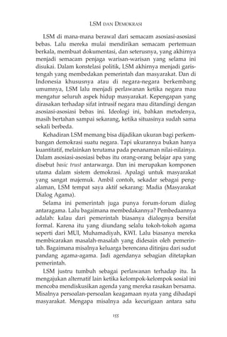 LSM DAN DEMOKRASI 
LSM di mana-mana berawal dari semacam asosiasi-asosiasi 
bebas. Lalu mereka mulai mendirikan semacam pertemuan 
berkala, membuat dokumentasi, dan seterusnya, yang akhirnya 
menjadi semacam penjaga warisan-warisan yang selama ini 
disukai. Dalam konstelasi politik, LSM akhirnya menjadi garis-tengah 
yang membedakan pemerintah dan masyarakat. Dan di 
Indonesia khususnya atau di negara-negara berkembang 
umumnya, LSM lalu menjadi perlawanan ketika negara mau 
mengatur seluruh aspek hidup masyarakat. Kepengapan yang 
dirasakan terhadap sifat intrusif negara mau ditandingi dengan 
asosiasi-asosiasi bebas ini. Ideologi ini, bahkan metodenya, 
masih bertahan sampai sekarang, ketika situasinya sudah sama 
sekali berbeda. 
Kehadiran LSM memang bisa dijadikan ukuran bagi perkem-bangan 
demokrasi suatu negara. Tapi ukurannya bukan hanya 
kuantitatif, melainkan terutama pada penanaman nilai-nilainya. 
Dalam asosiasi-asosiasi bebas itu orang-orang belajar apa yang 
disebut basic trust antarwarga. Dan ini merupakan komponen 
utama dalam sistem demokrasi. Apalagi untuk masyarakat 
yang sangat majemuk. Ambil contoh, sekadar sebagai peng-alaman, 
LSM tempat saya aktif sekarang: Madia (Masyarakat 
Dialog Agama). 
Selama ini pemerintah juga punya forum-forum dialog 
antaragama. Lalu bagaimana membedakannya? Pembedaannya 
adalah: kalau dari pemerintah biasanya dialognya bersifat 
formal. Karena itu yang diundang selalu tokoh-tokoh agama 
seperti dari MUI, Muhamadiyah, KWI. Lalu biasanya mereka 
membicarakan masalah-masalah yang didesain oleh pemerin-tah. 
Bagaimana misalnya keluarga berencana ditinjau dari sudut 
pandang agama-agama. Jadi agendanya sebagian ditetapkan 
pemerintah. 
LSM justru tumbuh sebagai perlawanan terhadap itu. Ia 
mengajukan alternatif lain ketika kelompok-kelompok sosial ini 
mencoba mendiskusikan agenda yang mereka rasakan bersama. 
Misalnya persoalan-persoalan keagamaan nyata yang dihadapi 
masyarakat. Mengapa misalnya ada kecurigaan antara satu 
155 
 