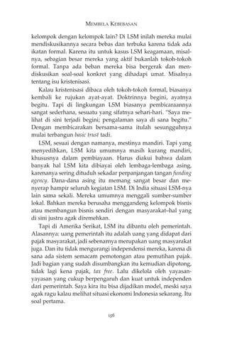 MEMBELA KEBEBASAN 
kelompok dengan kelompok lain? Di LSM inilah mereka mulai 
mendiskusikannya secara bebas dan terbuka karena tidak ada 
ikatan formal. Karena itu untuk kasus LSM keagamaan, misal-nya, 
sebagian besar mereka yang aktif bukanlah tokoh-tokoh 
formal. Tanpa ada beban mereka bisa bergerak dan men-diskusikan 
soal-soal konkret yang dihadapi umat. Misalnya 
tentang isu kristenisasi. 
Kalau kristenisasi dibaca oleh tokoh-tokoh formal, biasanya 
kembali ke rujukan ayat-ayat. Doktrinnya begini, ayatnya 
begitu. Tapi di lingkungan LSM biasanya pembicaraannya 
sangat sederhana, sesuatu yang sifatnya sehari-hari. “Saya me-lihat 
di sini terjadi begini; pengalaman saya di sana begitu.” 
Dengan membicarakan bersama-sama itulah sesungguhnya 
mulai terbangun basic trust tadi. 
LSM, sesuai dengan namanya, mestinya mandiri. Tapi yang 
menyedihkan, LSM kita umumnya masih kurang mandiri, 
khususnya dalam pembiayaan. Harus diakui bahwa dalam 
banyak hal LSM kita dibiayai oleh lembaga-lembaga asing, 
karenanya sering dituduh sekadar perpanjangan tangan funding 
agency. Dana-dana asing itu memang sangat besar dan me-nyerap 
hampir seluruh kegiatan LSM. Di India situasi LSM-nya 
lain sama sekali. Mereka umumnya menggali sumber-sumber 
lokal. Bahkan mereka berusaha menggandeng kelompok bisnis 
atau membangun bisnis sendiri dengan masyarakat—hal yang 
di sini justru agak diremehkan. 
Tapi di Amerika Serikat, LSM itu dibantu oleh pemerintah. 
Alasannya: uang pemerintah itu adalah uang yang didapat dari 
pajak masyarakat, jadi sebenarnya merupakan uang masyarakat 
juga. Dan itu tidak mengurangi independensi mereka, karena di 
sana ada sistem semacam pemotongan atau pemutihan pajak. 
Jadi bagian yang sudah disumbangkan itu kemudian dipotong, 
tidak lagi kena pajak, tax free. Lalu dikelola oleh yayasan-yayasan 
yang cukup berpengaruh dan kuat untuk independen 
dari pemerintah. Saya kira itu bisa dijadikan model, meski saya 
agak ragu kalau melihat situasi ekonomi Indonesia sekarang. Itu 
soal pertama. 
156 
 