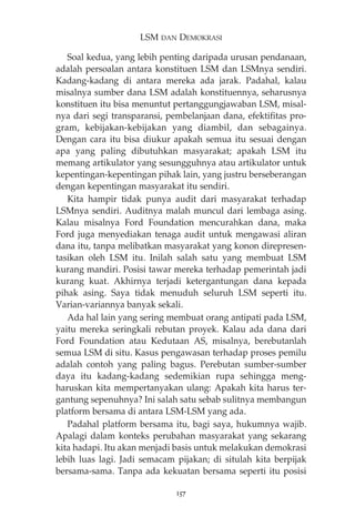 LSM DAN DEMOKRASI 
Soal kedua, yang lebih penting daripada urusan pendanaan, 
adalah persoalan antara konstituen LSM dan LSMnya sendiri. 
Kadang-kadang di antara mereka ada jarak. Padahal, kalau 
misalnya sumber dana LSM adalah konstituennya, seharusnya 
konstituen itu bisa menuntut pertanggungjawaban LSM, misal-nya 
dari segi transparansi, pembelanjaan dana, efektifitas pro-gram, 
kebijakan-kebijakan yang diambil, dan sebagainya. 
Dengan cara itu bisa diukur apakah semua itu sesuai dengan 
apa yang paling dibutuhkan masyarakat; apakah LSM itu 
memang artikulator yang sesungguhnya atau artikulator untuk 
kepentingan-kepentingan pihak lain, yang justru berseberangan 
dengan kepentingan masyarakat itu sendiri. 
Kita hampir tidak punya audit dari masyarakat terhadap 
LSMnya sendiri. Auditnya malah muncul dari lembaga asing. 
Kalau misalnya Ford Foundation mencurahkan dana, maka 
Ford juga menyediakan tenaga audit untuk mengawasi aliran 
dana itu, tanpa melibatkan masyarakat yang konon direpresen-tasikan 
oleh LSM itu. Inilah salah satu yang membuat LSM 
kurang mandiri. Posisi tawar mereka terhadap pemerintah jadi 
kurang kuat. Akhirnya terjadi ketergantungan dana kepada 
pihak asing. Saya tidak menuduh seluruh LSM seperti itu. 
Varian-variannya banyak sekali. 
Ada hal lain yang sering membuat orang antipati pada LSM, 
yaitu mereka seringkali rebutan proyek. Kalau ada dana dari 
Ford Foundation atau Kedutaan AS, misalnya, berebutanlah 
semua LSM di situ. Kasus pengawasan terhadap proses pemilu 
adalah contoh yang paling bagus. Perebutan sumber-sumber 
daya itu kadang-kadang sedemikian rupa sehingga meng-haruskan 
kita mempertanyakan ulang: Apakah kita harus ter-gantung 
sepenuhnya? Ini salah satu sebab sulitnya membangun 
platform bersama di antara LSM-LSM yang ada. 
Padahal platform bersama itu, bagi saya, hukumnya wajib. 
Apalagi dalam konteks perubahan masyarakat yang sekarang 
kita hadapi. Itu akan menjadi basis untuk melakukan demokrasi 
lebih luas lagi. Jadi semacam pijakan; di situlah kita berpijak 
bersama-sama. Tanpa ada kekuatan bersama seperti itu posisi 
157 
 
