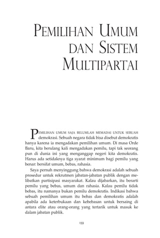PEMILIHAN UMUM 
DAN SISTEM 
MULTIPARTAI 
PEMILIHAN UMUM SAJA BELUMLAH MEMADAI UNTUK SEBUAH 
demokrasi. Sebuah negara tidak bisa disebut demokratis 
hanya karena ia mengadakan pemilihan umum. Di masa Orde 
Baru, kita berulang kali mengadakan pemilu, tapi tak seorang 
pun di dunia ini yang menganggap negeri kita demokratis. 
Harus ada setidaknya tiga syarat minimum bagi pemilu yang 
benar: bersifat umum, bebas, rahasia. 
Saya pernah menyinggung bahwa demokrasi adalah sebuah 
prosedur untuk rekrutmen jabatan-jabatan publik dengan me-libatkan 
partisipasi masyarakat. Kalau dijabarkan, itu berarti 
pemilu yang bebas, umum dan rahasia. Kalau pemilu tidak 
bebas, itu namanya bukan pemilu demokratis. Indikasi bahwa 
sebuah pemilihan umum itu bebas dan demokratis adalah 
apabila ada keterbukaan dan kebebasan untuk bersaing di 
antara elite atau orang-orang yang tertarik untuk masuk ke 
dalam jabatan publik. 
159 
 