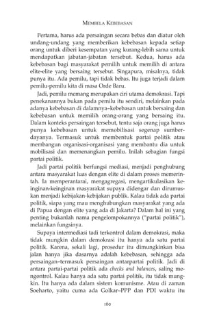 MEMBELA KEBEBASAN 
Pertama, harus ada persaingan secara bebas dan diatur oleh 
undang-undang yang memberikan kebebasan kepada setiap 
orang untuk diberi kesempatan yang kurang-lebih sama untuk 
mendapatkan jabatan-jabatan tersebut. Kedua, harus ada 
kebebasan bagi masyarakat pemilih untuk memilih di antara 
elite-elite yang bersaing tersebut. Singapura, misalnya, tidak 
punya itu. Ada pemilu, tapi tidak bebas. Itu juga terjadi dalam 
pemilu-pemilu kita di masa Orde Baru. 
Jadi, pemilu memang merupakan ciri utama demokrasi. Tapi 
penekanannya bukan pada pemilu itu sendiri, melainkan pada 
adanya kebebasan di dalamnya—kebebasan untuk bersaing dan 
kebebasan untuk memilih orang-orang yang bersaing itu. 
Dalam konteks persaingan tersebut, tentu saja orang juga harus 
punya kebebasan untuk memobilisasi segenap sumber-dayanya. 
Termasuk untuk membentuk partai politik atau 
membangun organisasi-organisasi yang membantu dia untuk 
mobilisasi dan memenangkan pemilu. Inilah sebagian fungsi 
partai politik. 
Jadi partai politik berfungsi mediasi, menjadi penghubung 
antara masyarakat luas dengan elite di dalam proses memerin-tah. 
Ia memperantarai, mengagregasi, mengartikulasikan ke-inginan- 
keinginan masyarakat supaya didengar dan dirumus-kan 
menjadi kebijakan-kebijakan publik. Kalau tidak ada partai 
politik, siapa yang mau menghubungkan masyarakat yang ada 
di Papua dengan elite yang ada di Jakarta? Dalam hal ini yang 
penting bukanlah nama pengelompokannya (“partai politik”), 
melainkan fungsinya. 
Supaya intermediasi tadi terkontrol dalam demokrasi, maka 
tidak mungkin dalam demokrasi itu hanya ada satu partai 
politik. Karena, sekali lagi, prosedur itu dimungkinkan bisa 
jalan hanya jika dasarnya adalah kebebasan, sehingga ada 
persaingan—termasuk persaingan antarpartai politik. Jadi di 
antara partai-partai politik ada checks and balances, saling me-ngontrol. 
Kalau hanya ada satu partai politik, itu tidak mung-kin. 
Itu hanya ada dalam sistem komunisme. Atau di zaman 
Soeharto, yaitu cuma ada Golkar—PPP dan PDI waktu itu 
160 
 