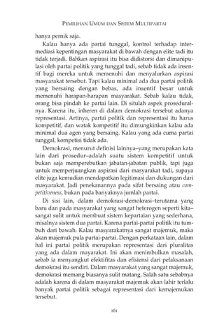 PEMILIHAN UMUM DAN SISTEM MULTIPARTAI 
hanya pernik saja. 
Kalau hanya ada partai tunggal, kontrol terhadap inter-mediasi 
kepentingan masyarakat di bawah dengan elite tadi itu 
tidak terjadi. Bahkan aspirasi itu bisa didistorsi dan dimanipu-lasi 
oleh partai politik yang tunggal tadi, sebab tidak ada insen-tif 
bagi mereka untuk memenuhi dan menyalurkan aspirasi 
masyarakat tersebut. Tapi kalau minimal ada dua partai politik 
yang bersaing dengan bebas, ada insentif besar untuk 
memenuhi harapan-harapan masyarakat. Sebab kalau tidak, 
orang bisa pindah ke partai lain. Di situlah aspek prosedural-nya. 
Karena itu, inheren di dalam demokrasi tersebut adanya 
representasi. Artinya, partai politik dan representasi itu harus 
kompetitif, dan watak kompetitif itu dimungkinkan kalau ada 
minimal dua agen yang bersaing. Kalau yang ada cuma partai 
tunggal, kompetisi tidak ada. 
Demokrasi, menurut definisi lainnya—yang merupakan kata 
lain dari prosedur—adalah suatu sistem kompetitif untuk 
bukan saja memperebutkan jabatan-jabatan publik, tapi juga 
untuk memperjuangkan aspirasi dari masyarakat tadi, supaya 
elite juga kemudian mendapatkan legitimasi dan dukungan dari 
masyarakat. Jadi penekanannya pada sifat bersaing atau com-petitiveness, 
bukan pada banyaknya jumlah partai. 
Di sisi lain, dalam demokrasi-demokrasi—terutama yang 
baru dan pada masyarakat yang sangat heterogen seperti kita— 
sangat sulit untuk membuat sistem kepartaian yang sederhana, 
misalnya sistem dua partai. Karena partai-partai politik itu tum-buh 
dari bawah. Kalau masyarakatnya sangat majemuk, maka 
akan majemuk pula partai-partai. Dengan perkataan lain, dalam 
hal ini partai politik merupakan representasi dari pluralitas 
yang ada dalam mayarakat. Ini akan menimbulkan masalah, 
sebab ia menyangkut efektifitas dan efisiensi dari pelaksanaan 
demokrasi itu sendiri. Dalam masyarakat yang sangat majemuk, 
demokrasi memang biasanya sulit matang. Salah satu sebabnya 
adalah karena di dalam masyarakat majemuk akan lahir terlalu 
banyak partai politik sebagai representasi dari kemajemukan 
tersebut. 
161 
 
