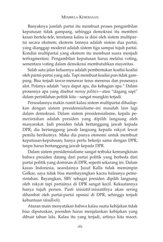MEMBELA KEBEBASAN 
Banyaknya jumlah partai itu membuat proses pengambilan 
keputusan tidak gampang, sehingga demokrasi itu memberi 
kesan bertele-tele, terutama kalau ia diisi oleh sistem multipar-tai 
secara ekstrem; ekstrem lainnya adalah sistem dua partai; 
yang dianggap moderat adalah sistem tiga sampai tujuh partai. 
Kondisi multipartai yang ekstrem itu membuat suara menjadi 
terfragmentasi. Pengambilan keputusan harus melalui voting, 
sementara voting dalam demokrasi membutuhkan mayoritas. 
Salah satu jalan keluarnya adalah pembentukan koalisi-koalisi 
oleh partai-partai yang ada. Tapi membuat koalisi pun tidak gam-pang. 
Bisa terjadi tawar-menawar terus menerus dan prosesnya 
alot. Polanya adalah “saya dapat apa, dia kebagian apa.” Dalam 
prosesnya apa yang disebut money politics—atau “dagang sapi” 
dalam peristilahan politik kita—sangat mungkin terjadi. 
Persoalannya makin rumit kalau sistem multipartai dihadap-kan 
dengan sistem presidensialisme—ini masalah lain lagi 
dalam demokrasi. Dalam sistem presidensialisme, kepala pe-merintahan 
adalah presiden yang dipilih langsung oleh 
masyarakat. Jadi presiden tidak bertanggung jawab kepada 
DPR; dia bertanggung jawab langsung kepada rakyat lewat 
pemilu berikutnya. Maka dia punya otonomi untuk membuat 
keputusan-keputusan; hanya perlu bekerja sama dengan DPR, 
tanpa harus bertanggung jawab kepada DPR. 
Dalam sistem presidensialisme sangat terbuka kemungkinan 
bahwa presiden datang dari partai politik yang berbeda dari 
partai politik yang dominan di DPR, seperti sekarang ini. Dalam 
kasus Indonesia, seandainya Jusuf Kalla tidak memimpin 
Golkar, saya tidak bisa membayangkan kacau balaunya peme-rintahan. 
Bayangkan, SBY sebagai presiden dipilih langsung 
oleh rakyat tapi partainya di DPR sangat kecil. Kekuatannya 
hanya tujuh persen. Pasti inisiatif-inisiatifnya akan sering 
dihambat oleh partai-partai oposisi di DPR, sehingga terjadi 
kebuntuan (deadlock). 
Aturan main menyatakan bahwa kalau suatu kebijakan tidak 
bisa diputuskan, presiden harus menjalankan kebijakan yang 
dibuat tahun lalu. Kalau itu yang terjadi, artinya kita macet. 
162 
 