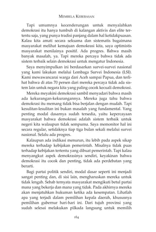 MEMBELA KEBEBASAN 
Tapi umumnya kecenderungan untuk menyalahkan 
demokrasi itu hanya tumbuh di kalangan aktivis dan elite ter-tentu 
saja, yang punya tradisi panjang dalam hal ketidakpuasan. 
Kalau kita amati secara seksama dan sistematis bagaimana 
masyarakat melihat kemajuan demokrasi kita, saya optimistis 
masyarakat menilainya positif. Ada progres. Bahwa masih 
banyak masalah, ya. Tapi mereka percaya bahwa tidak ada 
sistem terbaik selain demokrasi untuk mengatur Indonesia. 
Saya menyimpulkan ini berdasarkan survei-survei nasional 
yang kami lakukan melalui Lembaga Survei Indonesia (LSI). 
Kami mewawancarai warga dari Aceh sampai Papua, dan terli-hat 
bahwa di atas 70 persen dari mereka percaya tidak ada sis-tem 
lain untuk negara kita yang paling cocok kecuali demokrasi. 
Mereka meyakini demokrasi sambil menyadari bahwa masih 
ada kekurangan-kekurangannya. Mereka juga tahu bahwa 
demokrasi itu memang tidak bisa berjalan dengan mudah. Tapi 
kesulitan-lesulitan ini bukan masalah yang fundamental. Yang 
penting modal dasarnya sudah tersedia, yaitu kepercayaan 
masyarakat bahwa demokrasi adalah sistem terbaik untuk 
negeri kita walaupun tidak sempurna. Saya memonitor hal ini 
secara regular, setidaknya tiap tiga bulan sekali melalui survei 
nasional. Selalu ada progres. 
Kalaupun ada indikasi menurun, itu lebih pada aspek sikap 
mereka terhadap kebijakan pemerintah. Misalnya tidak puas 
terhadap kebijakan tertentu yang dibuat pemerintah. Tapi kalau 
menyangkut aspek demokrasinya sendiri, keyakinan bahwa 
demokrasi itu cocok dan penting, tidak ada perdebatan yang 
berarti. 
Bagi partai politik sendiri, modal dasar seperti ini menjadi 
sangat penting dan, di sisi lain, mengharuskan mereka untuk 
tidak lengah. Sebab ternyata masyarakat mengikuti betul partai 
mana yang bekerja dan mana yang tidak. Pada akhirnya mereka 
akan menjatuhkan hukuman ketika ada kesempatan. Lihatlah 
apa yang terjadi dalam pemilihan kepala daerah, khususnya 
pemilihan gubernur hari-hari ini. Dari tujuh provinsi yang 
sudah selesai melakukan pilkada langsung untuk memilih 
164 
 