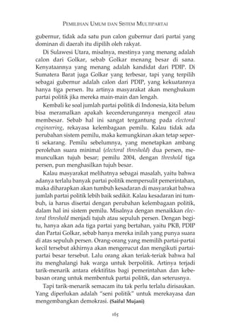 PEMILIHAN UMUM DAN SISTEM MULTIPARTAI 
gubernur, tidak ada satu pun calon gubernur dari partai yang 
dominan di daerah itu dipilih oleh rakyat. 
Di Sulawesi Utara, misalnya, mestinya yang menang adalah 
calon dari Golkar, sebab Golkar menang besar di sana. 
Kenyataannya yang menang adalah kandidat dari PDIP. Di 
Sumatera Barat juga Golkar yang terbesar, tapi yang terpilih 
sebagai gubernur adalah calon dari PDIP, yang kekuatannya 
hanya tiga persen. Itu artinya masyarakat akan menghukum 
partai politik jika mereka main-main dan lengah. 
Kembali ke soal jumlah partai politik di Indonesia, kita belum 
bisa meramalkan apakah kecenderungannya mengecil atau 
membesar. Sebab hal ini sangat tergantung pada electoral 
engineering, rekayasa kelembagaan pemilu. Kalau tidak ada 
perubahan sistem pemilu, maka kemungkinan akan tetap seper-ti 
sekarang. Pemilu sebelumnya, yang menetapkan ambang 
perolehan suara minimal (electoral threshold) dua persen, me-munculkan 
tujuh besar; pemilu 2004, dengan threshold tiga 
persen, pun menghasilkan tujuh besar. 
Kalau masyarakat melihatnya sebagai masalah, yaitu bahwa 
adanya terlalu banyak partai politik mempersulit pemerintahan, 
maka diharapkan akan tumbuh kesadaran di masyarakat bahwa 
jumlah partai politik lebih baik sedikit. Kalau kesadaran ini tum-buh, 
ia harus disertai dengan perubahan kelembagaan politik, 
dalam hal ini sistem pemilu. Misalnya dengan menaikkan elec-toral 
threshold menjadi tujuh atau sepuluh persen. Dengan begi-tu, 
hanya akan ada tiga partai yang bertahan, yaitu PKB, PDIP 
dan Partai Golkar, sebab hanya mereka inilah yang punya suara 
di atas sepuluh persen. Orang-orang yang memilih partai-partai 
kecil tersebut akhirnya akan mengerucut dan mengikuti partai-partai 
besar tersebut. Lalu orang akan teriak-teriak bahwa hal 
itu menghalangi hak warga untuk berpolitik. Artinya terjadi 
tarik-menarik antara efektifitas bagi pemerintahan dan kebe-basan 
orang untuk membentuk partai politik, dan seterusnya. 
Tapi tarik-menarik semacam itu tak perlu terlalu dirisaukan. 
Yang diperlukan adalah “seni politik” untuk merekayasa dan 
mengembangkan demokrasi. (Saiful Mujani) 
165 
 