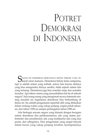 POTRET 
DEMOKRASI 
DI INDONESIA 
SEJAUH INI DEMOKRASI MERUPAKAN SISTEM TERBAIK YANG DI-kenal 
umat manusia. Demokrasi belum tentu sempurna, 
tapi ia adalah sistem yang terbaik, antara lain karena sifatnya 
yang bisa mengoreksi dirinya sendiri, tidak seperti sistem lain 
yang tertutup. Demokrasi juga bisa semakin maju dan semakin 
mundur. Apa faktor utama yang menyebabkan hal itu di sebuah 
negara? Ada orang-orang yang mengamati secara sistematis ten-tang 
masalah ini; bagaimana demokrasi bisa berkembang di 
dunia ini. Itu adalah pengamatan sejumlah ahli yang dilakukan 
dalam rentang waktu yang cukup panjang, empat puluh tahun-an, 
dari tahun 1950-an sampai pertengahan tahun 1990-an. 
Ada berbagai macam negara yang diamati dengan beragam 
sistem demokrasi dan pelaksanaannya; ada yang sistem par-lementer 
dan presidensial; ada yang multipartai dan yang dua 
partai, dan sebagainya. Dari pengamatan yang sangat banyak 
dalam kurun yang cukup panjang tersebut, kesimpulannya 
173 
 
