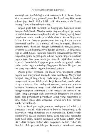 POTRET DEMOKRASI DI INDONESIA 
kemungkinan (probability) untuk suksesnya lebih besar; kalau 
kita mencontoh yang probability-nya kecil, peluang kita untuk 
sukses juga kecil. Maka lebih baik kita mencontoh Korea, 
Jepang, Taiwan dan sebagainya itu. 
Jangan pula kita menoleh ke Singapura. Kasusnya mirip 
dengan Arab Saudi. Mereka masih bergulat dengan persoalan 
memulai, bukan mematangkan demokrasi. Biasanya penjelasan-penjelasan 
untuk mereka pun lebih khusus. Kasus Singapura, 
dalam kaitan dengan pertanyaan tentang kapan sebuah 
demokrasi tumbuh atau muncul di sebuah negara, biasanya 
pertama-tama dikaitkan dengan karakteristik masyarakatnya, 
terutama dalam hubungannya dengan ekonomi. Di Singapura, 
juga di Arab Saudi, kegiatan ekonomi masyarakatnya banyak 
bergantung pada negara, pada subsidi negara. Singapura adalah 
negara jasa, dan pemerintahnya menarik pajak dari industri 
tersebut. Pemerintah Singapura pun masih menguasai badan-badan 
usaha negara, misalnya Singapore Airlines. Dengan cara 
itu, yang kaya adalah negara, bukan rakyatnya. 
Dalam posisi semacam itu maka tawar-menawar antara 
negara dan masyarakat menjadi tidak seimbang. Masyarakat 
menjadi sangat tergantung pada negara. Maka kemudian 
masyarakat merasa tidak perlu kerja keras dari bawah, sebab 
ternyata negara bisa melayani mereka, membuat mereka 
sejahtera. Karenanya masyarakat tidak melihat insentif untuk 
mengembangkan demokrasi dalam masyarakat semacam itu. 
Pajak yang dipungut oleh pemerintah Singapura itu adalah 
pajak dari perusahaan-perusahaan asing yang beroperasi di 
sana, bukan pajak dari warganya sendiri (ini bisa menjadi 
sumber demokrasi). 
Di Arab Saudi pun begitu; sumber pendapatan bukanlah dari 
warganya sendiri. Masyarakatnya banyak bergantung pada 
pelayanan yang diberikan oleh pemerintah. Karakteristik 
ekonominya adalah ekonomi rente, yang terutama bersandar 
pada hasil alam. Sumber kekayaan Arab Saudi adalah Allah 
SWT, dari minyak, bukan dari rakyatnya. Berkah Tuhan itu 
diambil oleh pemerintahnya, kemudian merekalah yang 
175 
 
