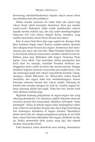 MEMBELA KEBEBASAN 
berwenang mendistribusikannya kepada rakyat sesuai selera 
dan kebaikan hati elite politiknya. 
Dalam kondisi semacam itu maka tidak ada alasan bagi 
rakyat Saudi untuk menuntut demokrasi. Buat apa mereka 
susah-susah? Bukankah Allah sudah memberikan rahmat 
kepada mereka melalui raja, dan raja sudah membagi-bagikan 
kekayaan itu? Lain halnya dengan Korea, misalnya, yang 
sumber ekonominya benar-benar berasal dari rakyat 
Kita di masa Orde Baru dulu juga seperti itu. Kenapa Orde 
Baru bertahan begitu lama? Karena sumber-sumber ekonomi 
kita sebagian besar berasal dari negara. Sumbernya dari alam— 
minyak, gas, kayu, dan lain-lain. Maka Presiden Soeharto wak-tu 
itu banyak melayani masyarakat, memberi subsidi ini dan itu. 
Bahkan, pasar pun dibikinkan oleh negara. Namanya Pasar 
Inpres. Lucu sekali. Tapi kemudian, ketika pendapatan dari 
hasil alam itu menipis, mulailah Presiden Soeharto me-longgarkan 
pintu untuk investasi dan macam-macam. Dengan 
demikian kegiatan ekonomi masyarakat pun makin besar. Lalu 
dia memungut pajak dari rakyat yang bekerja tersebut. Ujung-ujungnya 
adalah Reformasi itu. Masyarakat makin banyak 
menuntut, dan negara tidak bisa membendungnya, karena 
kekuatan ekonomi berasal dari rakyat sendiri. Sekarang ini 
kondisi kita semakin menguat ke arah itu. Sumber negara ter-besar 
sekarang adalah dari pajak. Tidak bisa lain. Karena hasil 
alam akhirnya terbatas juga. 
Begitulah memang pengalaman di negara-negara lain yang 
sekarang demokratis. Ciri utamanya adalah: kekuatan ekonomi 
terutama berasal dari masyarakat, istilahnya kelompok “kelas 
menengah”. Kalau di sebuah negara kelas menengahnya tebal, 
kuat, maka itu merupakan harapan dan dasar bagi berkembang 
dan matangnya demokrasi di negara tersebut. Masalahnya 
dalam kasus kita ini, dengan pengalaman panjang di era Orde 
Baru, rakyat kita biasa dikasihani oleh negara, disubsidi ini dan 
itu. Ketika pemerintah tidak punya uang lagi, dan subsidi 
dicabut, masyarakat teriak. 
Pada dasarnya, kalau demokrasi mau matang, ekonominya 
176 
 