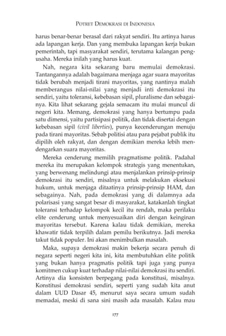 POTRET DEMOKRASI DI INDONESIA 
harus benar-benar berasal dari rakyat sendiri. Itu artinya harus 
ada lapangan kerja. Dan yang membuka lapangan kerja bukan 
pemerintah, tapi masyarakat sendiri, terutama kalangan peng-usaha. 
Mereka inilah yang harus kuat. 
Nah, negara kita sekarang baru memulai demokrasi. 
Tantangannya adalah bagaimana menjaga agar suara mayoritas 
tidak berubah menjadi tirani mayoritas, yang nantinya malah 
memberangus nilai-nilai yang menjadi inti demokrasi itu 
sendiri, yaitu toleransi, kebebasan sipil, pluralisme dan sebagai-nya. 
Kita lihat sekarang gejala semacam itu mulai muncul di 
negeri kita. Memang, demokrasi yang hanya bertumpu pada 
satu dimensi, yaitu partisipasi politik, dan tidak disertai dengan 
kebebasan sipil (civil liberties), punya kecenderungan menuju 
pada tirani mayoritas. Sebab politisi atau para pejabat publik itu 
dipilih oleh rakyat, dan dengan demikian mereka lebih men-dengarkan 
suara mayoritas. 
Mereka cenderung memilih pragmatisme politik. Padahal 
mereka itu merupakan kelompok strategis yang menentukan, 
yang berwenang melindungi atau menjalankan prinsip-prinsip 
demokrasi itu sendiri, misalnya untuk melakukan eksekusi 
hukum, untuk menjaga ditaatinya prinsip-prinsip HAM, dan 
sebagainya. Nah, pada demokrasi yang di dalamnya ada 
polarisasi yang sangat besar di masyarakat, katakanlah tingkat 
toleransi terhadap kelompok kecil itu rendah, maka perilaku 
elite cenderung untuk menyesuaikan diri dengan keinginan 
mayoritas tersebut. Karena kalau tidak demikian, mereka 
khawatir tidak terpilih dalam pemilu berikutnya. Jadi mereka 
takut tidak populer. Ini akan menimbulkan masalah. 
Maka, supaya demokrasi makin bekerja secara penuh di 
negara seperti negeri kita ini, kita membutuhkan elite politik 
yang bukan hanya pragmatis politik tapi juga yang punya 
komitmen cukup kuat terhadap nilai-nilai demokrasi itu sendiri. 
Artinya dia konsisten berpegang pada konstitusi, misalnya. 
Konstitusi demokrasi sendiri, seperti yang sudah kita anut 
dalam UUD Dasar 45, menurut saya secara umum sudah 
memadai, meski di sana sini masih ada masalah. Kalau mau 
177 
 